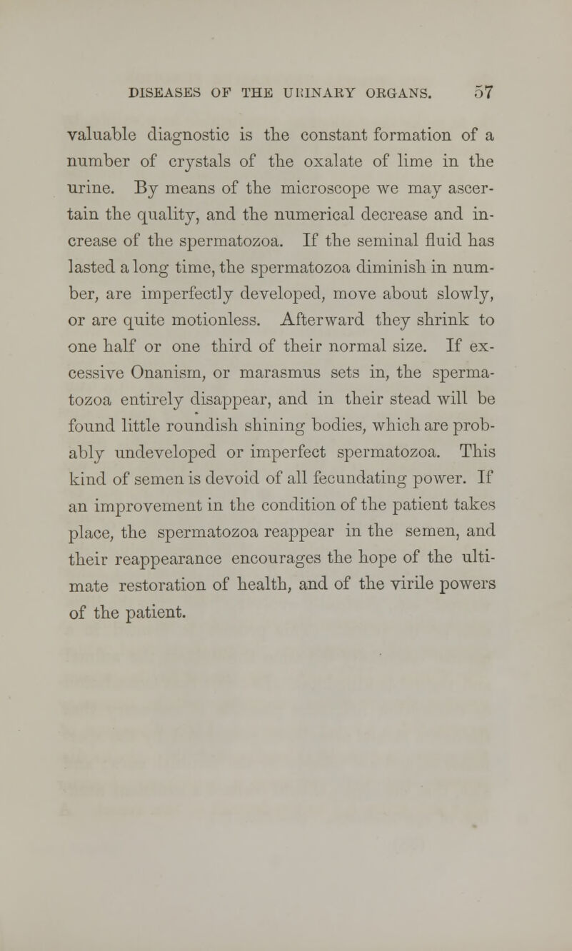 valuable diagnostic is the constant formation of a number of crystals of the oxalate of lime in the urine. By means of the microscope we may ascer- tain the quality, and the numerical decrease and in- crease of the spermatozoa. If the seminal fluid has lasted a long time, the spermatozoa diminish in num- ber, are imperfectly developed, move about slowly, or are quite motionless. Afterward they shrink to one half or one third of their normal size. If ex- cessive Onanism, or marasmus sets in, the sperma- tozoa entirely disappear, and in their stead will be found little roundish shining bodies, which are prob- ably undeveloped or imperfect spermatozoa. This kind of semen is devoid of all fecundating power. If an improvement in the condition of the patient takes place, the spermatozoa reappear in the semen, and their reappearance encourages the hope of the ulti- mate restoration of health, and of the virile powers of the patient.