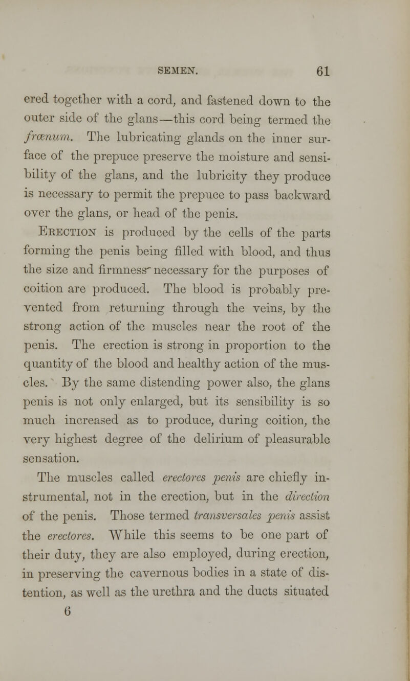 erccl together with a cord, and fastened down to the outer side of the glans—this cord being termed the frcenum. The lubricating glands on the inner sur- face of the prepuce preserve the moisture and sensi- bility of the glans, and the lubricity they produce is necessary to permit the prepuce to pass backward over the glans, or head of the penis. Erection is produced by the cells of the parts forming the penis being filled with blood, and thus the size and firmness'necessary for the purposes of coition are produced. The blood is probably pre- vented from returning through the veins, by the strong action of the muscles near the root of the penis. The erection is strong in proportion to the quantity of the blood and healthy action of the mus- cles. ' By the same distending power also, the glans penis is not only enlarged, but its sensibility is so much increased as to produce, during coition, the very highest degree of the delirium of pleasurable sensation. The muscles called erectores penis are chiefly in- strumental, not in the erection, but in the direction of the penis. Those termed transversales penis assist the erectores. While this seems to be one part of their duty, they are also employed, during erection, in preserving the cavernous bodies in a state of dis- tention, as well as the urethra and the ducts situated 6