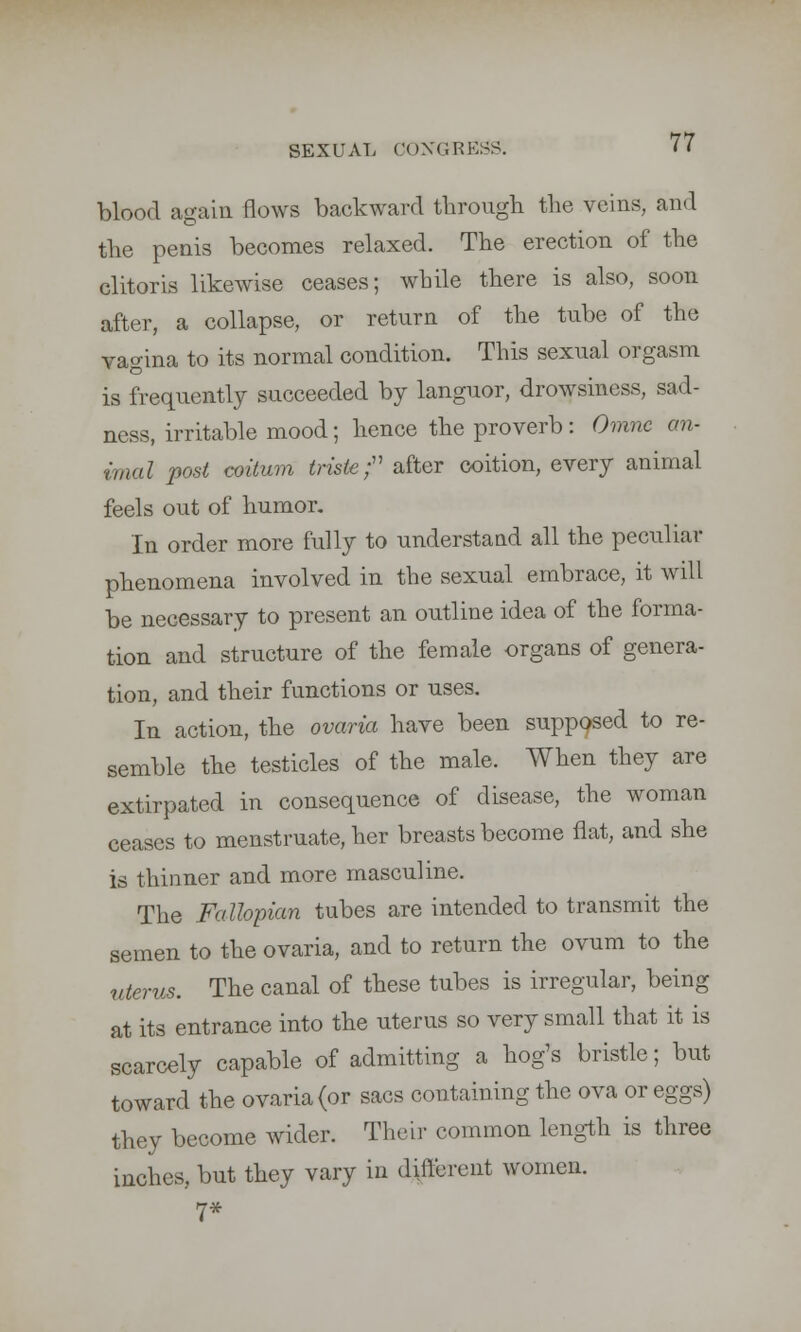 blood again flows backward through the veins, and the penis becomes relaxed. The erection of the clitoris likewise ceases; wbile there is also, soon after, a collapse, or return of the tube of the vagina to its normal condition. This sexual orgasm is frequently succeeded by languor, drowsiness, sad- ness, irritable mood; hence the proverb: Omne an- imal post coitum triste; after coition, every animal feels out of humor. In order more fully to understand all the peculiar phenomena involved in the sexual embrace, it will be necessary to present an outline idea of the forma- tion and structure of the female organs of genera- tion, and their functions or uses. In action, the ovaria have been supposed to re- semble the testicles of the male. When they are extirpated in consequence of disease, the woman ceases to menstruate, her breasts become flat, and she is thinner and more masculine. The Fallopian tubes are intended to transmit the semen to the ovaria, and to return the ovum to the uterus. The canal of these tubes is irregular, being at its entrance into the uterus so very small that it is scarcely capable of admitting a hog's bristle; but toward the ovaria (or sacs containing the ova or eggs) they become wider. Their common length is three inches, but they vary in different women. 7*