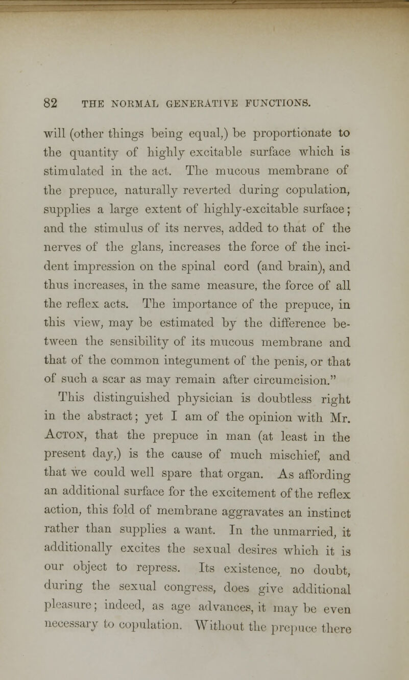 will (other things being equal,) be proportionate to the quantity of highly excitable surface which is stimulated in the act. The mucous membrane of the prepuce, naturally reverted during copulation, supplies a large extent of highly-excitable surface; and the stimulus of its nerves, added to that of the nerves of the glans, increases the force of the inci- dent impression on the spinal cord (and brain), and thus increases, in the same measure, the force of all the reflex acts. The importance of the prepuce, in this view, may be estimated by the difference be- tween the sensibility of its mucous membrane and that of the common integument of the penis, or that of such a scar as may remain after circumcision. This distinguished physician is doubtless right in the abstract; yet I am of the opinion with Mr. Acton, that the prepuce in man (at least in the present day,) is the cause of much mischief, and that we could well spare that organ. As affording an additional surface for the excitement of the reflex action, this fold of membrane aggravates an instinct rather than supplies a want. In the unmarried, it additionally excites the sexual desires which it is our object to repress. Its existence, no doubt, during the sexual congress, does give additional pleasure; indeed, as age advances, it maybe even necessary fco copulation. Without the prepuce there