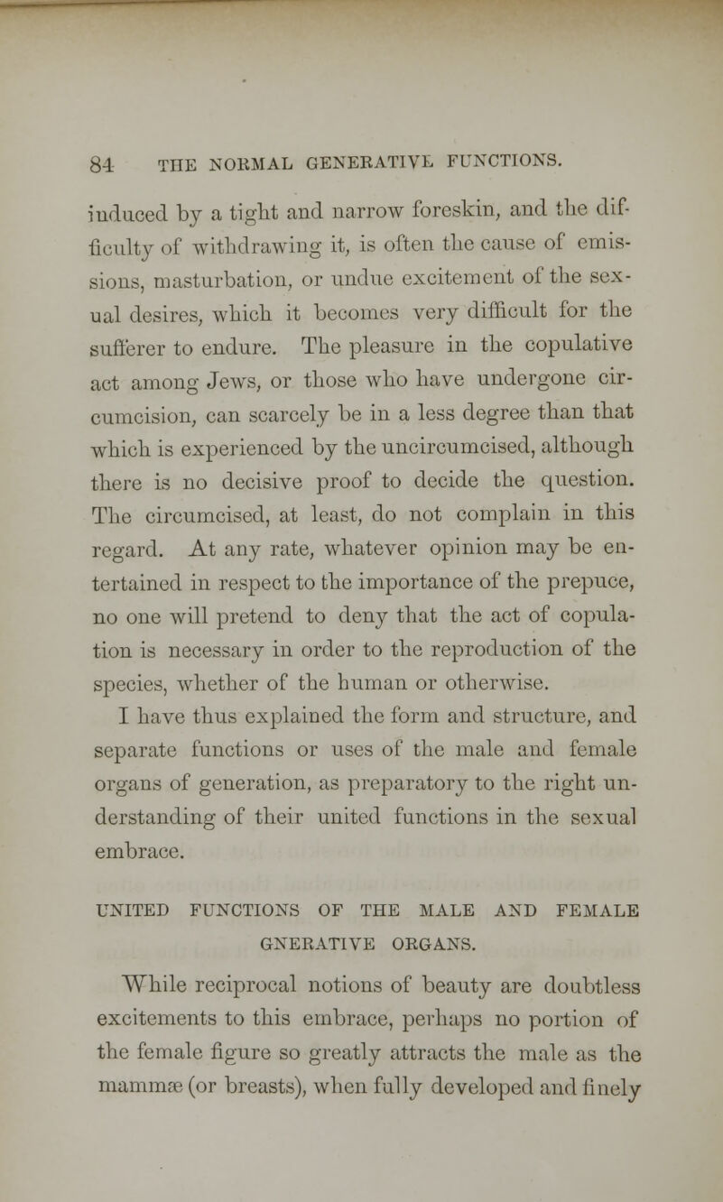 induced by a tight and narrow foreskin, and the dif- ficulty of withdrawing it, is often the cause of emis- sions, masturbation, or undue excitement of the sex- ual desires, which, it becomes very difficult for the sufferer to endure. The pleasure in the copulative act among Jews, or those who have undergone cir- cumcision, can scarcely be in a less degree than that which is experienced by the uncircumcised, although there is no decisive proof to decide the question. The circumcised, at least, do not complain in this regard. At any rate, whatever opinion may be en- tertained in respect to the importance of the prepuce, no one will pretend to deny that the act of copula- tion is necessary in order to the reproduction of the species, whether of the human or otherwise. I have thus explained the form and structure, and separate functions or uses of the male and female organs of generation, as preparatory to the right un- derstanding of their united functions in the sexual embrace. UNITED FUNCTIONS OF THE MALE AND FEMALE GNERATIVE ORGANS. While reciprocal notions of beauty are doubtless excitements to this embrace, perhaps no portion of the female figure so greatly attracts the male as the mammae (or breasts), when fully developed and finely