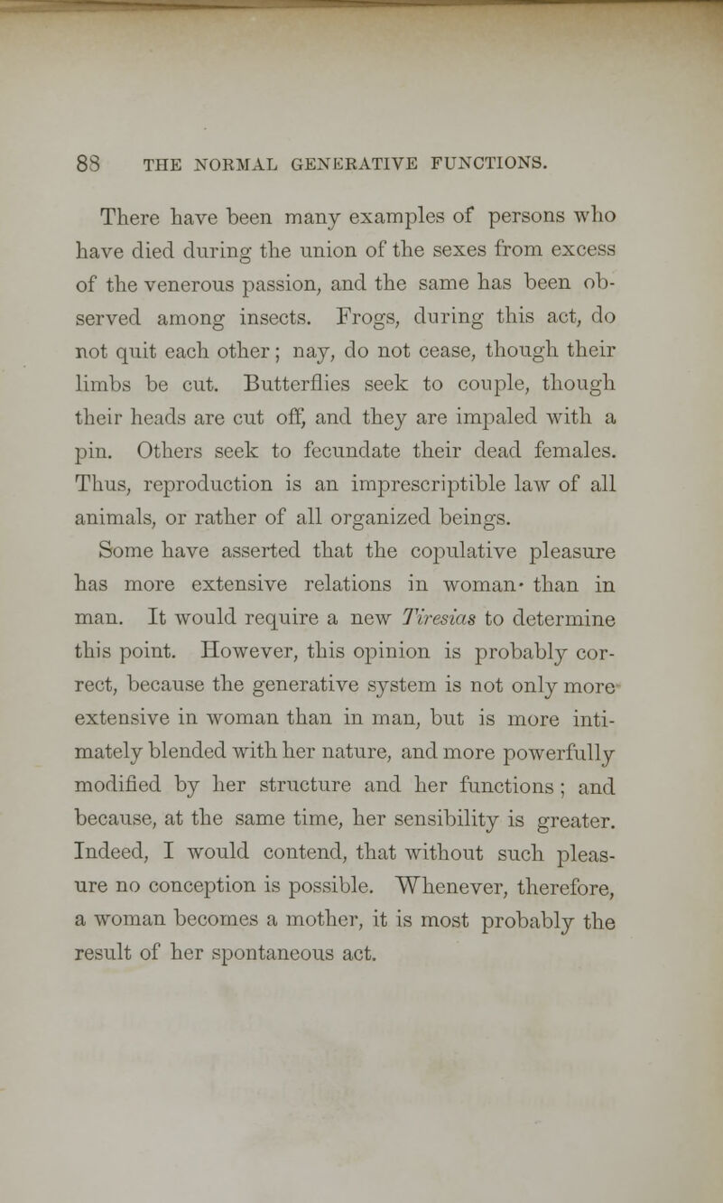 There have been many examples of persons who have died during the union of the sexes from excess of the venerous passion, and the same has been ob- served among insects. Frogs, during this act, do not quit each other; nay, do not cease, though their limbs be cut. Butterflies seek to couple, though their heads are cut off, and they are impaled with a pin. Others seek to fecundate their dead females. Thus, reproduction is an imprescriptible law of all animals, or rather of all organized beings. Some have asserted that the copulative pleasure has more extensive relations in woman* than in man. It would require a new Tiresias to determine this point. However, this opinion is probably cor- rect, because the generative system is not only more- extensive in woman than in man, but is more inti- mately blended with her nature, and more powerfully modified by her structure and her functions; and because, at the same time, her sensibility is greater. Indeed, I would contend, that without such pleas- ure no conception is possible. Whenever, therefore, a woman becomes a mother, it is most probably the result of her spontaneous act.