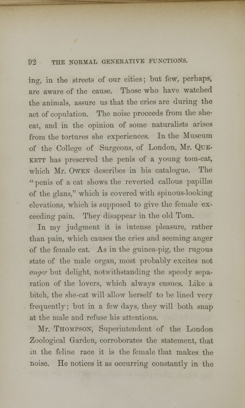 ing, in the streets of our cities; but few, perhaps, are aware of the cause. Those who have watched the animals, assure us that the cries are during the act of copulation. The noise proceeds from the she- cat, and in the opinion of some naturalists arises from the tortures she experiences. In the Museum of the College of Surgeons, of London, Mr. Que- kett has preserved the penis of a young tom-cat, which Mr. Owen describes in his catalogue. The  penis of a cat shows the reverted callous papilla} of the glans, which is covered with spinous-looking elevations, which is supposed to give the female ex- ceeding pain. They disappear in the old Tom. In my judgment it is intense pleasure, rather than pain, which causes the cries and seeming anger of the female cat. As in the guinea-pig, the rugous state of the male organ, most probably excites not anger but delight, notwithstanding the speedy sepa- ration of the lovers, which always ensues. Like a bitch, the she-cat will allow herself to be lined very frequently; but in a few days, they will both snap at the male and refuse his attentions. Mr. Thompson, Superintendent of the London Zoological Garden, corroborates the statement, that in the feline race it is the female that makes the noise. He notices it as occurring constantly in the