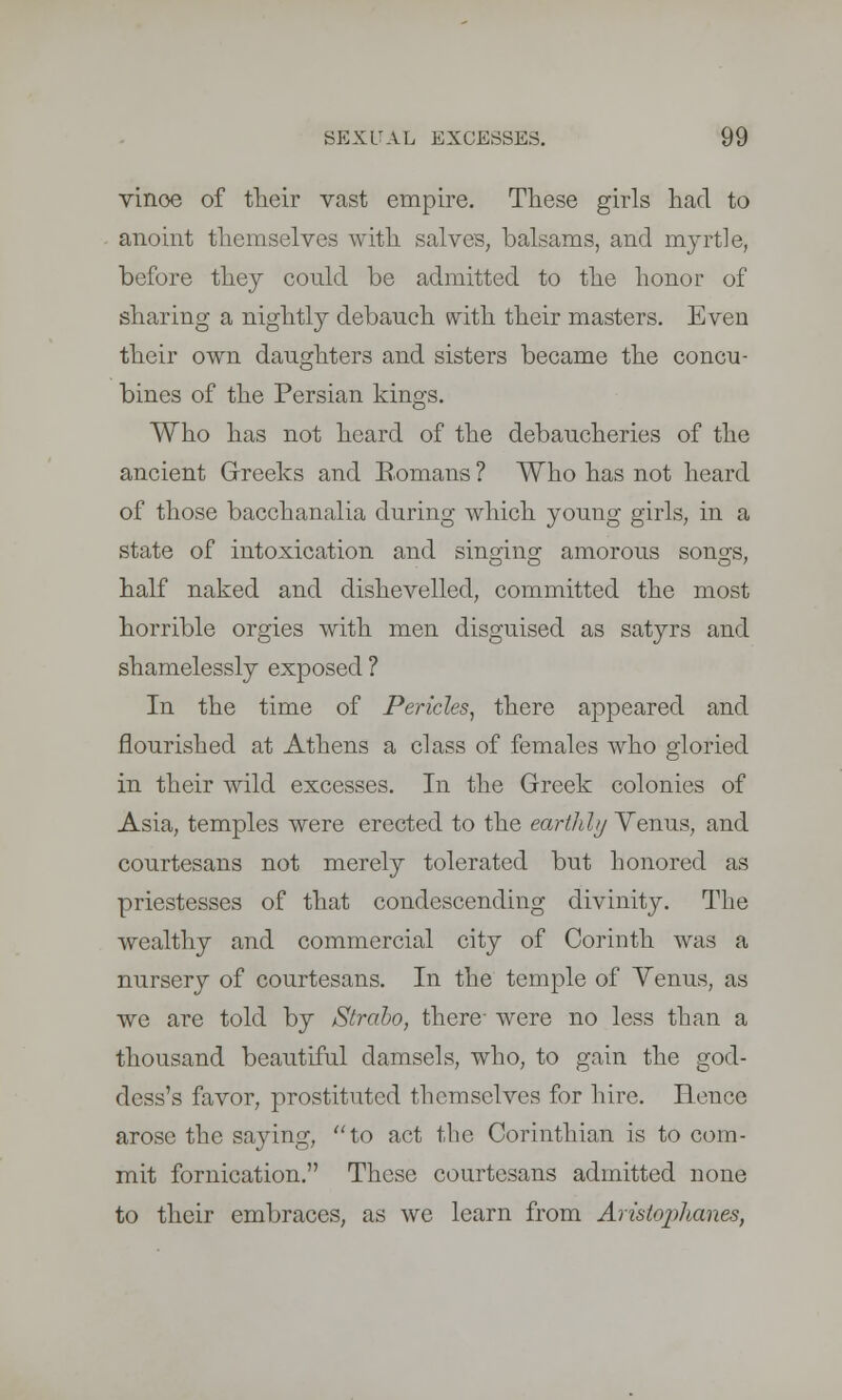 vinoe of their vast empire. These girls had to anoint themselves with salves, balsams, and myrtle, before they could be admitted to the honor of sharing a nightly debauch with their masters. Even their own daughters and sisters became the concu- bines of the Persian kings. Who has not heard of the debaucheries of the ancient Greeks and Eomans ? Who has not heard of those bacchanalia during which young girls, in a state of intoxication and singing amorous songs, half naked and dishevelled, committed the most horrible orgies with men disguised as satyrs and shamelessly exposed ? In the time of Pericles, there appeared and flourished at Athens a class of females who gloried in their wild excesses. In the Greek colonies of Asia, temples were erected to the earthly Venus, and courtesans not merely tolerated but honored as priestesses of that condescending divinity. The wealthy and commercial city of Corinth was a nursery of courtesans. In the temple of Yenus, as we are told by Strdbo, there- were no less than a thousand beautiful damsels, who, to gain the god- dess's favor, prostituted themselves for hire. Hence arose the saying, to act the Corinthian is to com- mit fornication. These courtesans admitted none to their embraces, as we learn from Aristophanes,