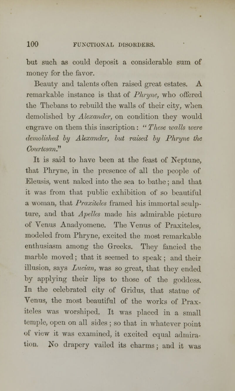 but such as could deposit a considerable sum of money for the favor. Beauty and talents often raised great estates. A remarkable instance is that of Phryne, who offered the Thebans to rebuild the walls of their city, when demolished by Alexander, on condition they would engrave on them this inscription : These walls were demolished by Alexander, but raised by Phryne the Courtesan. It is said to have been at the feast of Neptune, that Phryne, in the presence of all the people of Eleusis, went naked into the sea to bathe; and that it was from that public exhibition of so beautiful a woman, that Praxiteles framed his immortal sculp- ture, and that Ajiellcs made his admirable picture of Venus Anadyomene. The Yenus of Praxiteles, modeled from Phryne, excited the most remarkable enthusiasm among the Greeks. They fancied the marble moved; that it seemed to speak; and their illusion, says Lucian, was so great, that they ended by applying their lips to those of the goddess. In the celebrated city of Gridus, that statue of Venus, the most beautiful of the works of Prax- iteles was worshiped. It was placed in a small temple, open on all sides ; so that in whatever point of view it was examined, it excited equal admira- tion. No drapery vailed its charms; and it was