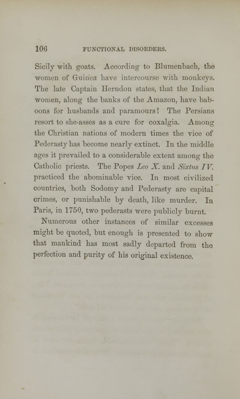 Sicily with goats. According to Blumenbach, the women of Guinea have intercourse with monkeys. The late Captain Herndon states, that the Indian Avomen, along the banks of the Amazon, have bab- oons for husbands and paramours! The Persians resort to she-asses as a cure for coxalgia. Anions; the Christian nations of modern times the vice of Pederasty has become nearly extinct. In the middle ages it prevailed to a considerable extent among the Catholic priests. The Popes Leo X. and Sixtus IV. practiced the abominable vice. In most civilized countries, both Sodomy and Pederasty are capital crimes, or punishable by death, like murder. In Paris, in 1750, two pederasts were publicly burnt. Numerous other instances of similar excesses might be quoted, but enough is presented to show that mankind has most sadly departed from the perfection and purity of his original existence.