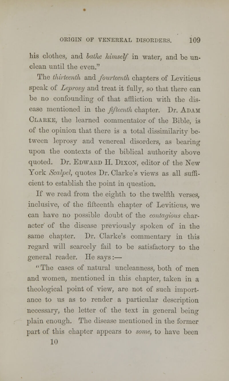 his clothes, and bathe himself in water, and be un- clean until the even. The thirteenth and fourteenth chapters of Leviticus speak of Leprosy and treat it fully, so that there can be no confounding of that affliction with the dis- ease mentioned in the fifteenth chapter. Dr. Adam Clarke, the learned commentator of the Bible, is of the opinion that there is a total dissimilarity be- tween leprosy and venereal disorders, as bearing upon the contexts of the biblical authority above quoted. Dr. Edward H. Dixon, editor of the New York Scalpel, quotes Dr. Clarke's views as all suffi- cient to establish the point in question. If we read from the eighth to the twelfth verses, inclusive, of the fifteenth chapter of Leviticus, we can have no possible doubt of the contagious char- acter' of the disease previously spoken of in the same chapter. Dr. Clarke's commentary in this regard will scarcely fail to be satisfactory to the general reader. He says :— The cases of natural uncleanness, both of men and women, mentioned in this chapter, taken in a theological point of view, are not of such import- ance to us as to render a particular description necessary, the letter of the text in general being plain enough. The disease mentioned in the former part of this chapter appears to some, to have been 10