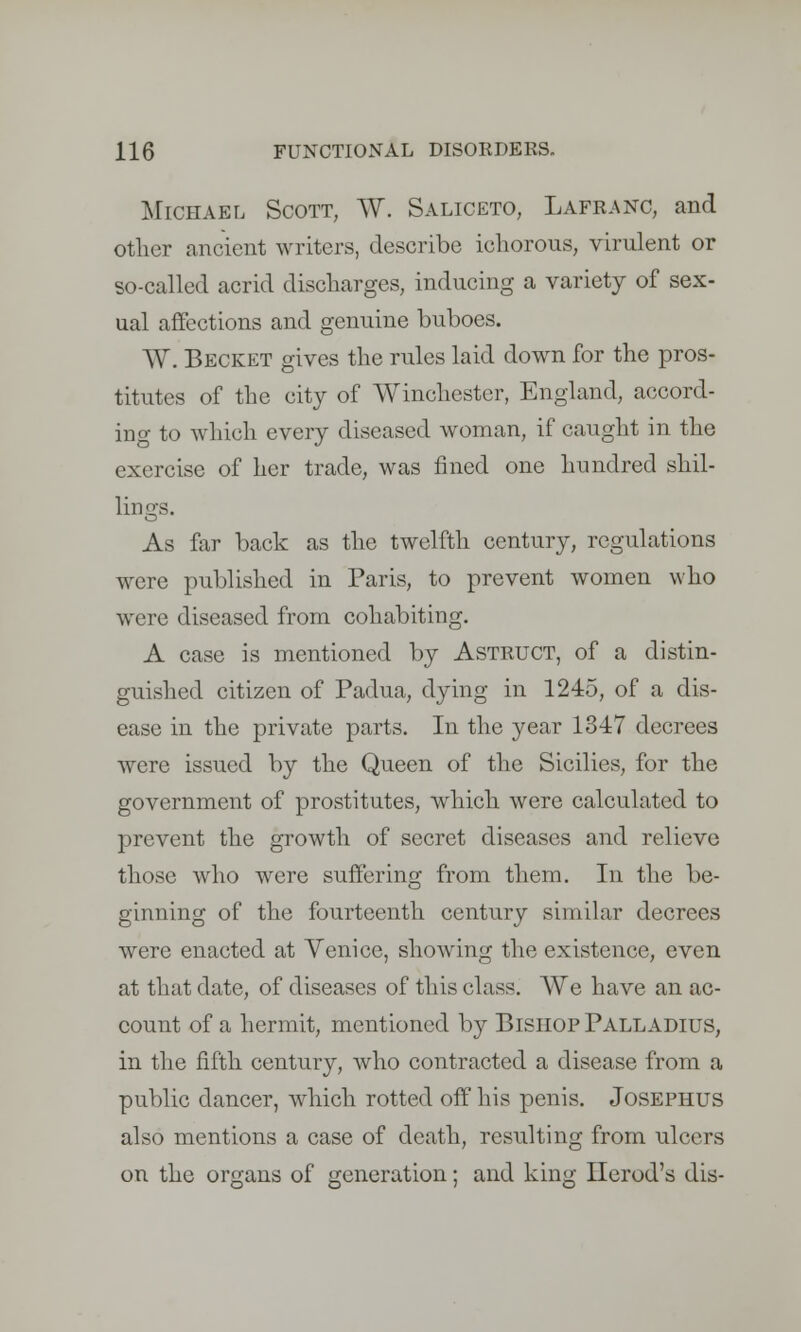 Michael Scott, W. Saliceto, Lafranc, and other ancient writers, describe ichorous, virulent or so-called acrid discharges, inducing a variety of sex- ual affections and genuine buboes. AV. Becket gives the rules laid down for the pros- titutes of the city of Winchester, England, accord- ing to which every diseased woman, if caught in the exercise of her trade, was fined one hundred shil- lings. As far back as the twelfth century, regulations were published in Paris, to prevent women who were diseased from cohabiting. A case is mentioned by Astruct, of a distin- guished citizen of Padua, dying in 1245, of a dis- ease in the private parts. In the year 1347 decrees were issued by the Queen of the Sicilies, for the government of prostitutes, which were calculated to prevent the growth of secret diseases and relieve those who were sufferins; from them. In the be- ginning of the fourteenth century similar decrees were enacted at Venice, showing the existence, even at that date, of diseases of this class. We have an ac- count of a hermit, mentioned by Bishop Palladius, in the fifth century, who contracted a disease from a public dancer, which rotted off his penis. Josephus also mentions a case of death, resulting from ulcers on the organs of generation; and king Herod's dis-