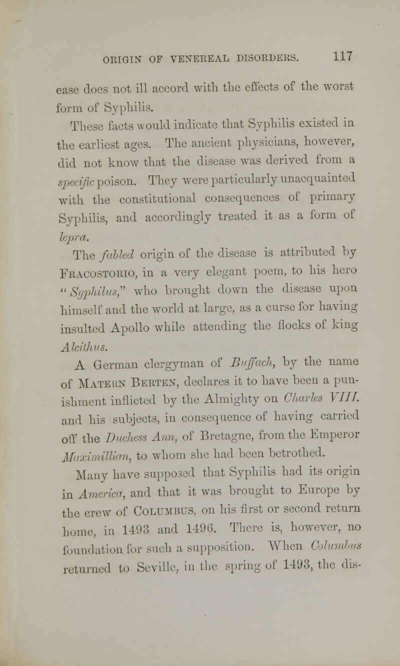 ease does not ill accord with the effects of the worst form of Syphilis. These facts would indicate that Syphilis existed in the earliest ages. The ancient physicians, however, did not know that the disease was derived from a sj >< < ific poison. They were particularly unacquainted with the constitutional consequences of primary Syphilis, and accordingly treated it as a form of lepra. The fulled origin of the disease is attributed by Fracostorio, in a very elegant poem, to his hero  Syphilus, who brought down the disease upon himself and the world at large, as a curse for having insulted Apollo while attending the flocks of king Alcillws. A German clergyman of Buffach, by the name of Matehn Berten, declares it to have been a pun- ishment inflicted by the Almighty on Charles Till. and his subjects, in consequence of having carried off the Duchess Ann, of Bretagne, from the Emperor Maximillmn, to whom she had been betrothed. Many have supposed that Syphilis had its origin in America, and that it was brought to Europe by the crew of Columbus, on his first or second return home, in 1193 and 1496. There is, however, no foundation for such a supposition. When Columhus returned to Seville, in the spring of 1193, the dis-