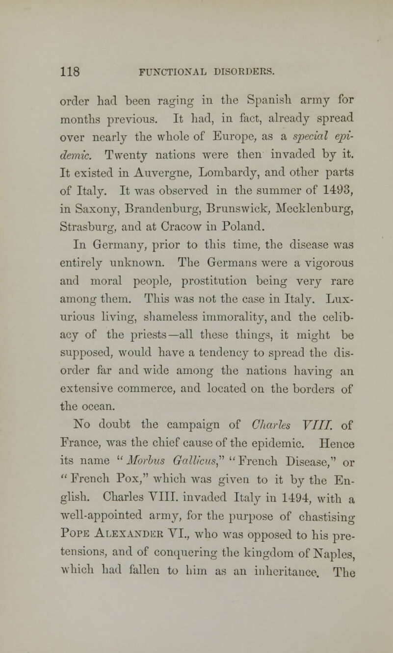 order had been raging in the Spanish army for months previous. It had, in fact, already spread over nearly the whole of Europe, as a special epi- demic. Twenty nations were then invaded by it. It existed in Auvergne, Lombardy, and other parts of Italy. It was observed in the summer of 1493, in Saxony, Brandenburg, Brunswick, Mecklenburg, Strasburg, and at Cracow in Poland. In Germany, prior to this time, the disease was entirely unknown. The Germans were a vigorous and moral people, prostitution being very rare among them. This was not the case in Italy. Lux- urious living, shameless immorality, and the celib- acy of the priests—all these things, it might be supposed, would have a tendency to spread the dis- order far and wide among the nations having an extensive commerce, and located on the borders of the ocean. No doubt the campaign of Charles VIII. of France, was the chief cause of the epidemic. Hence its name Morbus Gallkus French Disease,1' or  French Pox, which was given to it by the En- glish. Charles VIII. invaded Italy in 1*194, with a well-appointed army, for the purpose of chastising Pope Alexander VI., who was opposed to his pre- tensions, and of conquering the kingdom of Naples, which had fallen to him as an inheritance. The