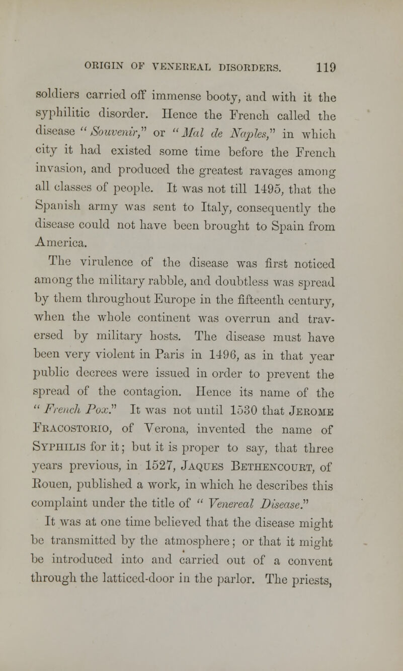 soldiers carried off immense booty, and with it the syphilitic disorder. Hence the French called the disease Souvenir, or Mai de Naples, in which city it had existed some time before the French invasion, and produced the greatest ravages among all classes of people. It was not till 1495, that the Spanish army was sent to Italy, consequently the disease could not have been brought to Spain from America. The virulence of the disease was first noticed among the military rabble, and doubtless was spread by them throughout Europe in the fifteenth century, when the whole continent was overrun and trav- ersed by military hosts. The disease must have been very violent in Paris in 1496, as in that year public decrees were issued in order to prevent the spread of the contagion. Hence its name of the  French Pox. It was not until 1530 that Jerome Fracostorio, of Verona, invented the name of Syphilis for it; but it is proper to say, that three years previous, in 1527, Jaques Bethencourt, of Eouen, published a work, in which he describes this complaint under the title of  Venereal Disease. It was at one time believed that the disease might be transmitted by the atmosphere; or that it might be introduced into and carried out of a convent through the latticed-door in the parlor. The priests,