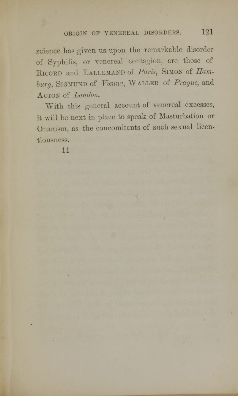 science has given us upon the remarkable disorder of Syphilis, or venereal contagion, are those of Ricord and Lallemand of Paris, Simon of Ham- burg, Sigmund of Vienna, Waller of Prague, and Acton of London. With this general account of venereal excesses, it will be next in place to speak of Masturbation or Onanism, as the concomitants of such sexual licen- tiousness.