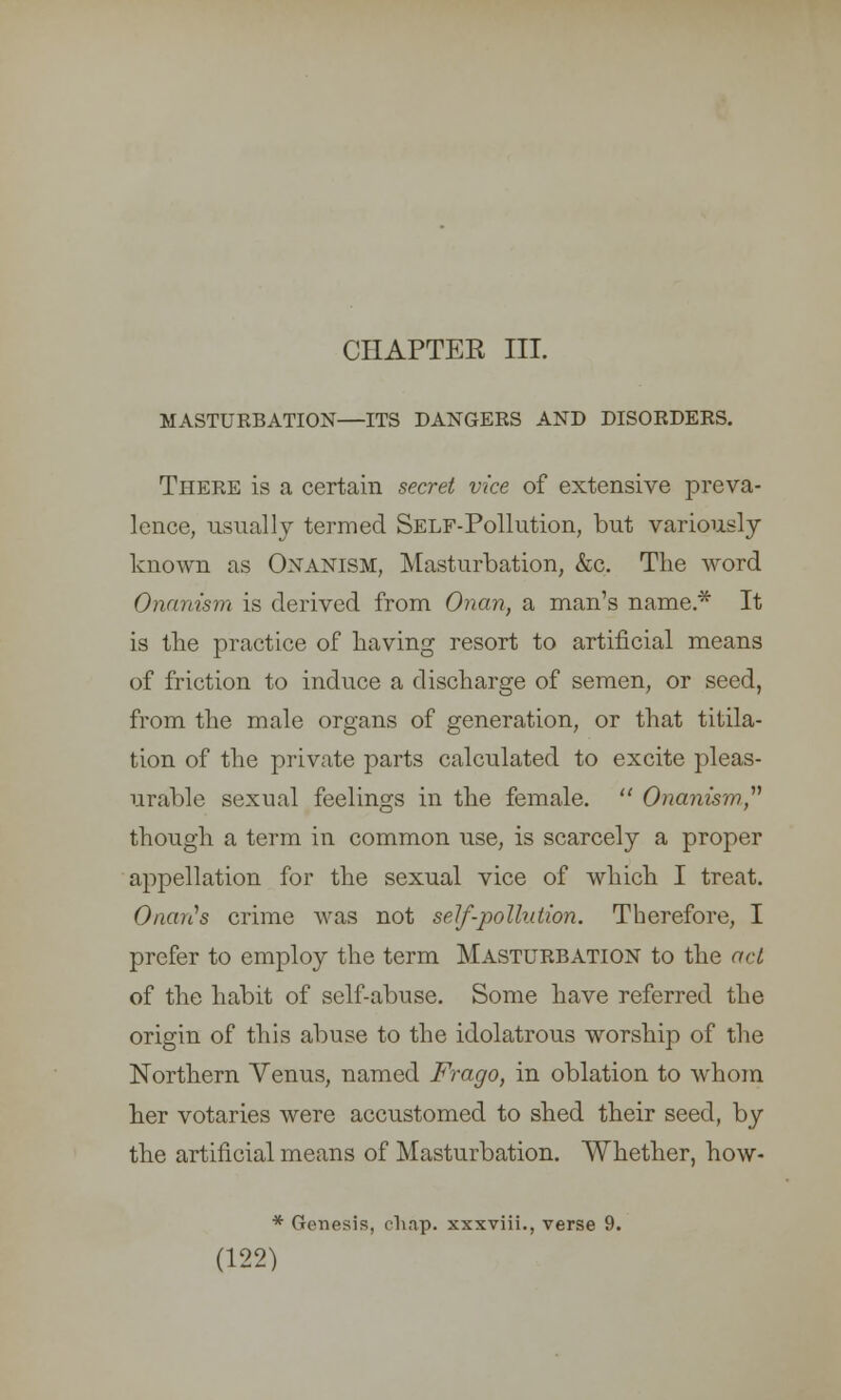 MASTURBATION—ITS DANGERS AND DISORDERS. There is a certain secret vice of extensive preva- lence, usually termed SELF-Pollution, but variously known as Onanism, Masturbation, &c. The word Onanism is derived from Onan, a man's name* It is the practice of having resort to artificial means of friction to induce a discharge of semen, or seed, from the male organs of generation, or that titila- tion of the private parts calculated to excite pleas- urable sexual feelings in the female.  Onanism though a term in common use, is scarcely a proper appellation for the sexual vice of which I treat. Orients crime was not self-pollution. Therefore, I prefer to employ the term Masturbation to the act of the habit of self-abuse. Some have referred the origin of this abuse to the idolatrous worship of the Northern Venus, named Frago, in oblation to whom her votaries were accustomed to shed their seed, by the artificial means of Masturbation. Whether, how- (122) Genesis, chap, xxxviii., verse 9.