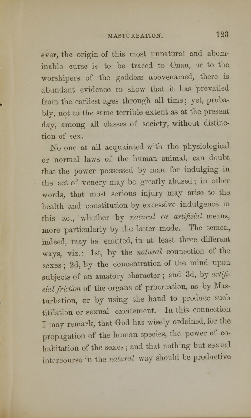 ever, the origin of this most unnatural and abom- inable curse is to be traced to Onan, or to the worshipers of the goddess abovenamed, there is abundant evidence to show that it has prevailed from the earliest ages through all time; yet, proba- bly, not to the same terrible extent as at the present day, among all classes of society, without distinc- tion of sex. No one at all acquainted with the physiological or normal laws of the human animal, can doubt that the power possessed by man for indulging in the act of venery may be greatly abused; in other words, that most serious injury may arise to the health and constitution by excessive indulgence in this act, whether by natural or artificial means, more particularly by the latter mode. The semen, indeed, may be emitted, in at least three different ways, viz.: 1st, by the natural connection of the sexes; 2d, by the concentration of the mind upon subjects of an amatory character ; and 3d, by artifi- cial friction of the organs of procreation, as by Mas- turbation, or by using the hand to produce such titilation or sexual excitement. In this connection I may remark, that God has wisely ordained, for the propagation of the human species, the power of co- habitation of the sexes; and that nothing but sexual intercourse in the natural way should be productive