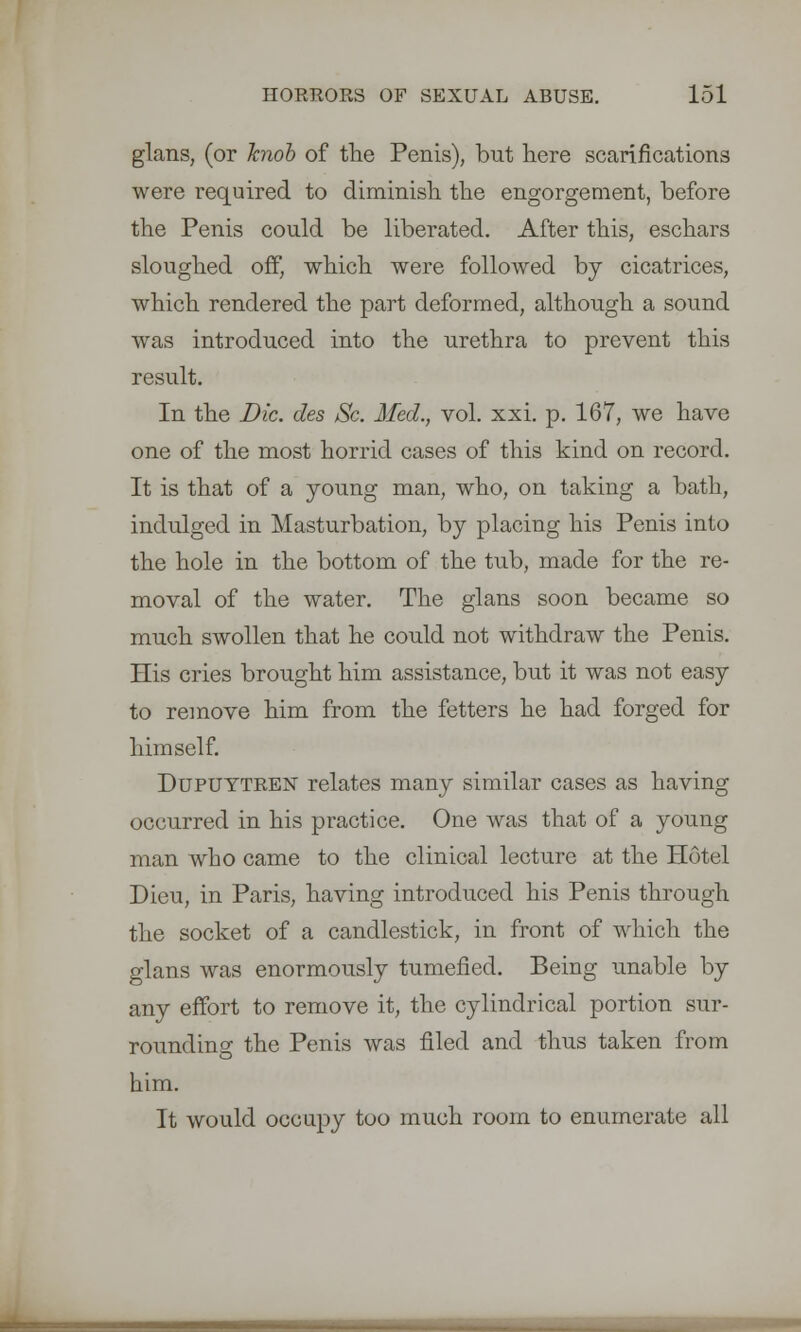 glans, (or knob of the Penis), but here scarifications were required to diminish the engorgement, before the Penis could be liberated. After this, eschars sloughed off, which were followed by cicatrices, which rendered the part deformed, although a sound was introduced into the urethra to prevent this result. In the Die. des Sc. Med., vol. xxi. p. 167, we have one of the most horrid cases of this kind on record. It is that of a young man, who, on taking a bath, indulged in Masturbation, by placing his Penis into the hole in the bottom of the tub, made for the re- moval of the water. The glans soon became so much swollen that he could not withdraw the Penis. His cries brought him assistance, but it was not easy to remove him from the fetters he had forged for himself. Dupuytren relates many similar cases as having occurred in his practice. One was that of a young man who came to the clinical lecture at the Hotel Dieu, in Paris, having introduced his Penis through the socket of a candlestick, in front of which the glans was enormously tumefied. Being unable by any effort to remove it, the cylindrical portion sur- rounding the Penis was filed and thus taken from him. It would occupy too much room to enumerate all