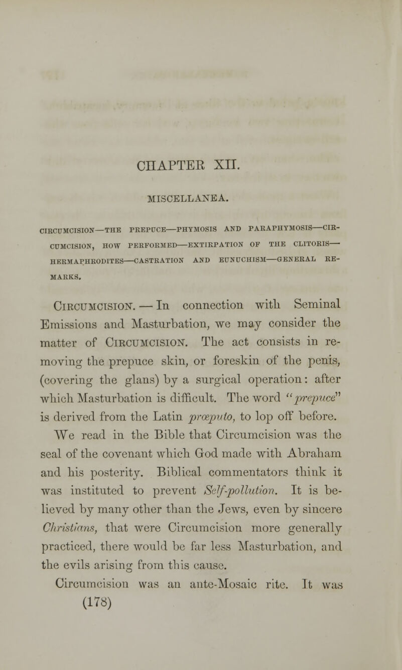 CHAPTER XII. MISCELLANEA. CIRCUMCISION—THE PREPDCE PHYMOSIS AND PARAPHYMOSIS CIR- CUMCISION, HOW PERFORMED EXTIRPATION OF THE CLITORIS HERMAPHRODITES CASTRATION AND EUNUCHISM GENERAL RE- MARKS. Circumcision. — In connection with Seminal Emissions and Masturbation, we may consider the matter of Circumcision. The act consists in re- moving the prepuce skin, or foreskin of the penis, (covering the glans) by a surgical operation: after which Masturbation is difficult. The word prepuce is derived from the Latin prceputo, to lop off before. We read in the Bible that Circumcision was the seal of the covenant which God made with Abraham and his posterity. Biblical commentators think it was instituted to prevent Self-pollution. It is be- lieved by many other than the Jews, even by sincere Christians, that were Circumcision more generally practiced, there would be far less Masturbation, and the evils arising from this cause. Circumcision was an ante-Mosaic rite. It was