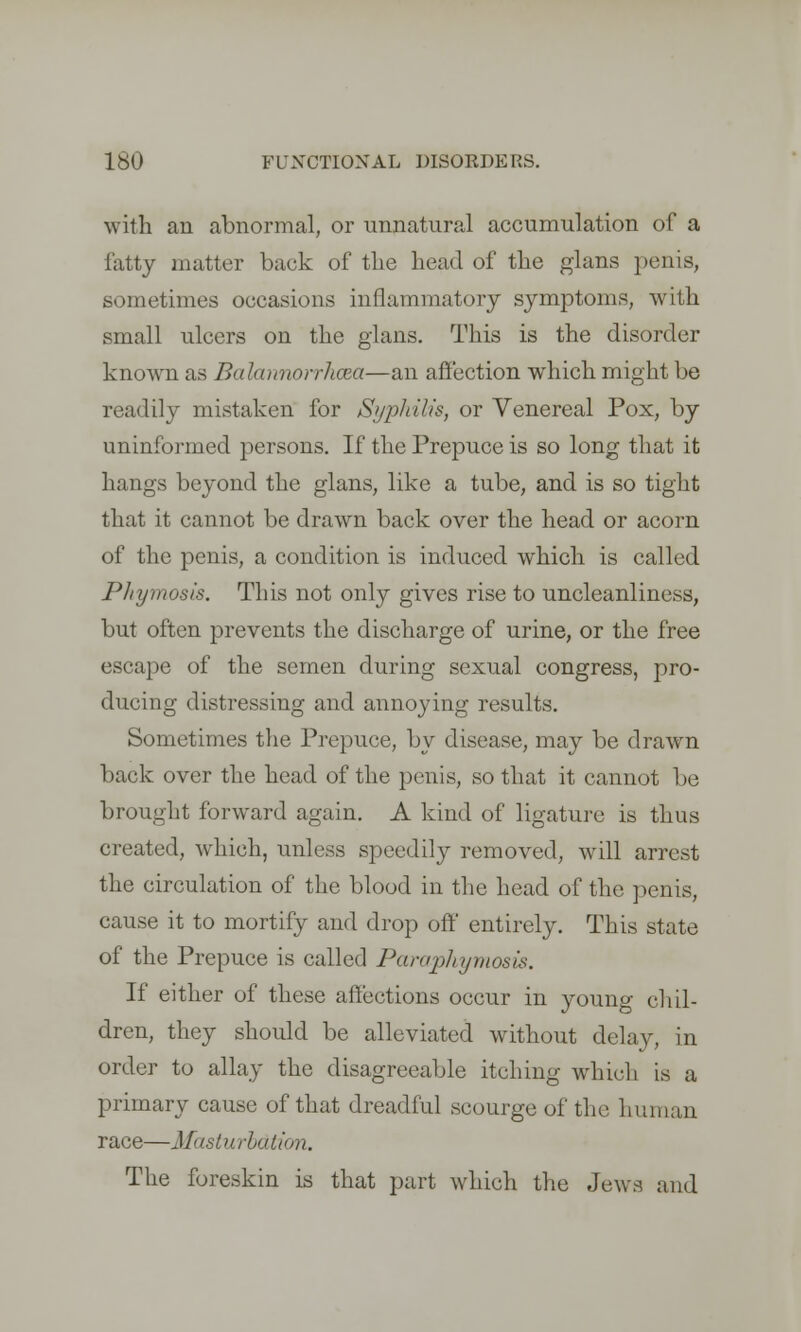 with an abnormal, or unnatural accumulation of a fatty mutter back of the head of the glans penis, sometimes occasions inflammatory symptoms, with small ulcers on the glans. This is the disorder known as Batoinorrhcea—an affection which might be readily mistaken for Syphilis, or Venereal Pox, by uninformed persons. If the Prepuce is so long that it hangs beyond the glans, like a tube, and is so tight that it cannot be drawn back over the head or acorn of the penis, a condition is induced which is called Phymosis. This not only gives rise to uncleanliness, but often prevents the discharge of urine, or the free escape of the semen during sexual congress, pro- ducing distressing and annoying results. Sometimes the Prepuce, by disease, may be drawn back over the head of the penis, so that it cannot be brought forward again. A kind of ligature is thus created, which, unless speedily removed, will arrest the circulation of the blood in the head of the penis, cause it to mortify and drop off entirely. This state of the Prepuce is called Paraphymosis. If either of these affections occur in young chil- dren, they should be alleviated without delay, in order to allay the disagreeable itching which is a primary cause of that dreadful scourge of the human race—Masturbation. The foreskin is that part which the Jews and