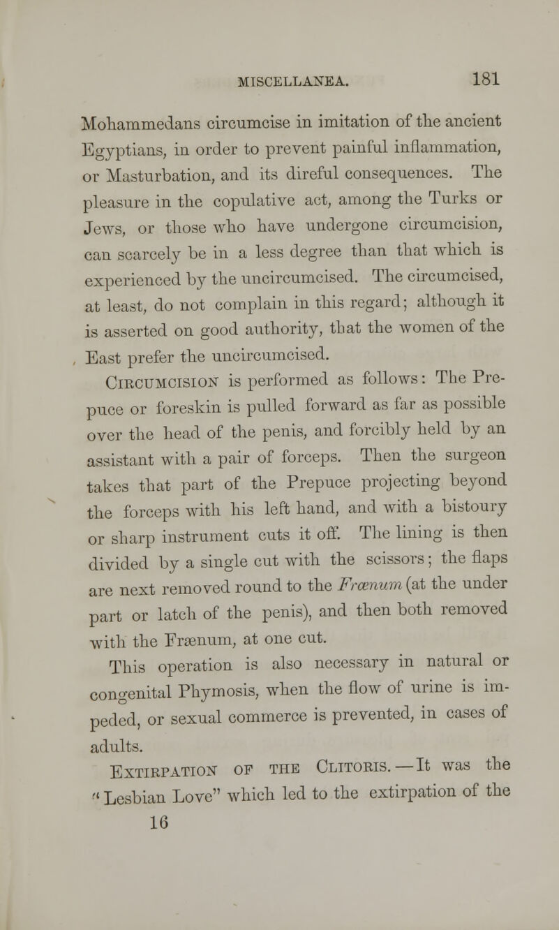 Mohammedans circumcise in imitation of the ancient Egyptians, in order to prevent painful inflammation, or Masturbation, and its direful consequences. The pleasure in the copulative act, among the Turks or Jews, or those who have undergone circumcision, can scarcely be in a less degree than that which is experienced by the uncircumcised. The circumcised, at least, do not complain in this regard; although it is asserted on good authority, that the women of the East prefer the uncircumcised. Circumcision is performed as follows: The Pre- puce or foreskin is pulled forward as far as possible over the head of the penis, and forcibly held by an assistant with a pair of forceps. Then the surgeon takes that part of the Prepuce projecting beyond the forceps with his left hand, and with a bistoury or sharp instrument cuts it off. The lining is then divided by a single cut with the scissors; the flaps are next removed round to the Frcenum (at the under part or latch of the penis), and then both removed with the Frsenum, at one cut. This operation is also necessary in natural or congenital Phymosis, when the flow of urine is im- peded, or sexual commerce is prevented, in cases of adults. Extirpation of the Clitoris.—It was the  Lesbian Love which led to the extirpation of the 16