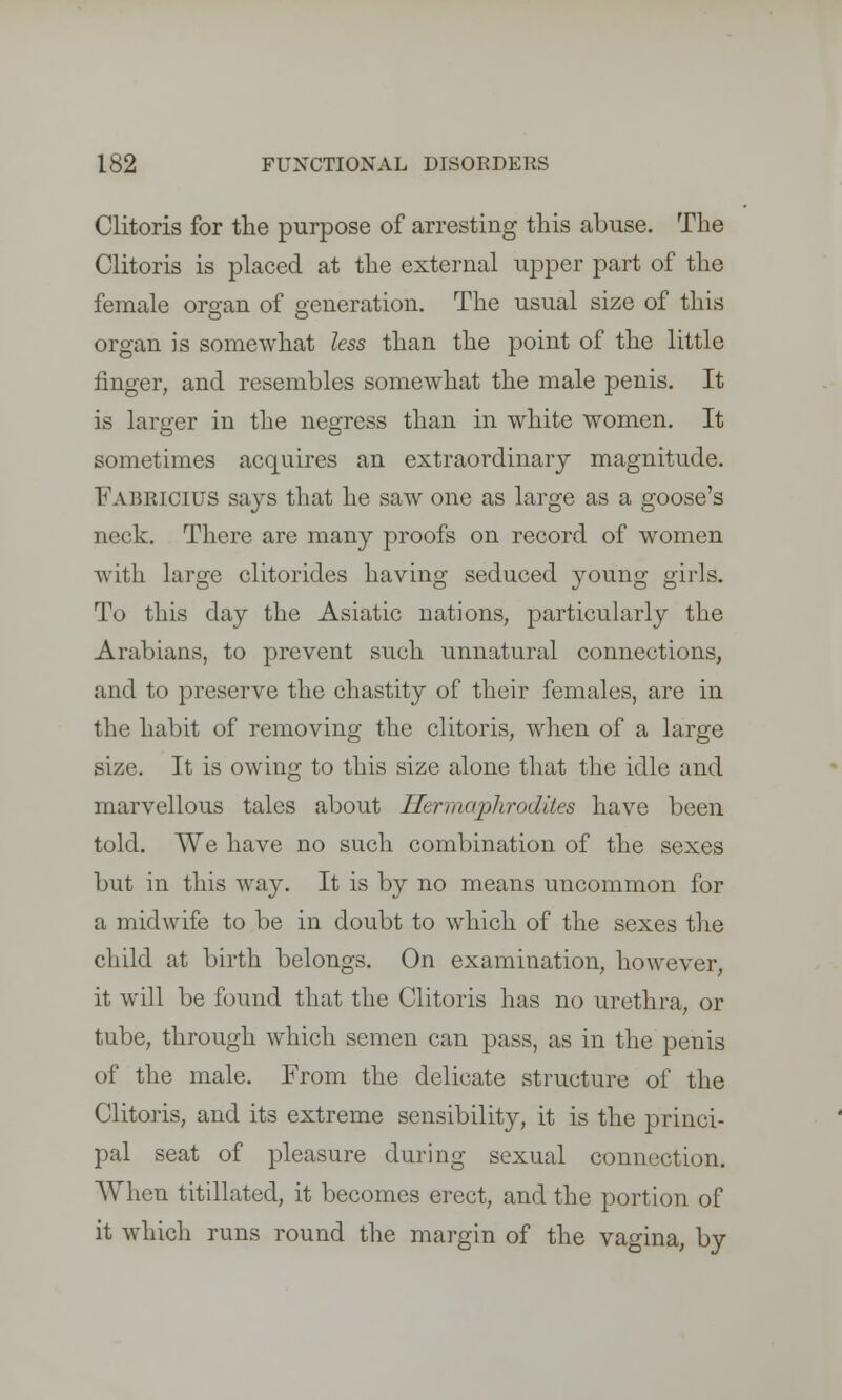 Clitoris for the purpose of arresting this abuse. The Clitoris is placed at the external upper part of the female organ of generation. The usual size of this organ is somewhat less than the point of the little finger, and resembles somewhat the male penis. It is larger in the negress than in white women. It sometimes acquires an extraordinary magnitude. Fabrioius says that he saw one as large as a goose's neck. There are many proofs on record of women with large clitorides having seduced young girls. To this day the Asiatic nations, particularly the Arabians, to prevent such unnatural connections, and to preserve the chastity of their females, are in the habit of removing the clitoris, when of a large size. It is owing to this size alone that the idle and marvellous tales about Hermaphrodites have been told. We have no such combination of the sexes but in this way. It is by no means uncommon for a midwife to be in doubt to which of the sexes the child at birth belongs. On examination, however, it will be found that the Clitoris has no urethra, or tube, through which semen can pass, as in the penis of the male. From the delieate structure of the Clitoris, and its extreme sensibility, it is the princi- pal seat of pleasure during sexual connection. When titillated, it becomes erect, and the portion of it which runs round the margin of the vagina, by