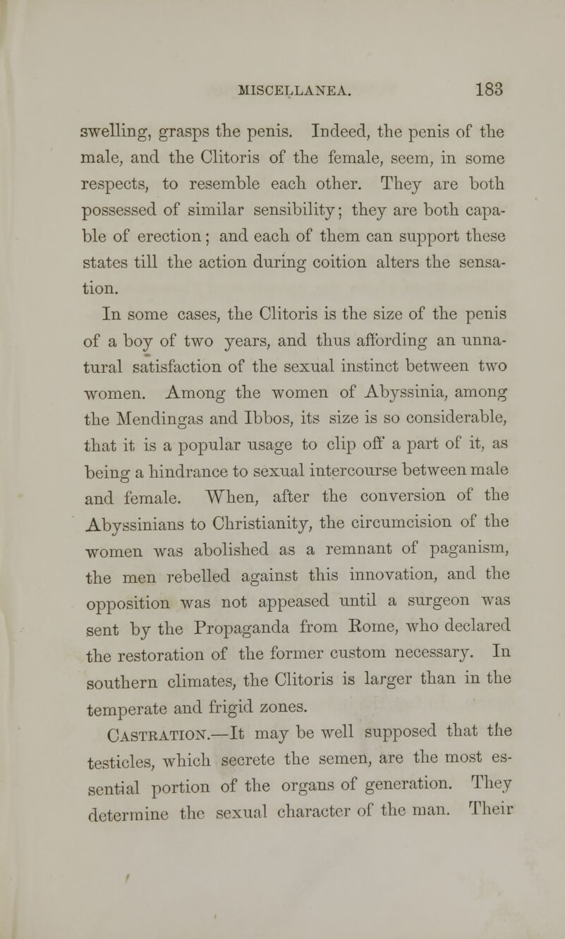 swelling, grasps the penis. Indeed, the penis of the male, and the Clitoris of the female, seem, in some respects, to resemble each other. They are both possessed of similar sensibility; they are both capa- ble of erection; and each of them can support these states till the action during coition alters the sensa- tion. In some cases, the Clitoris is the size of the penis of a boy of two years, and thus affording an unna- tural satisfaction of the sexual instinct between two women. Among the women of Abyssinia, among the Mendingas and Ibbos, its size is so considerable, that it is a popular usage to clip off a part of it, as being a hindrance to sexual intercourse between male and female. When, after the conversion of the Abyssinians to Christianity, the circumcision of the women was abolished as a remnant of paganism, the men rebelled against this innovation, and the opposition was not appeased until a surgeon was sent by the Propaganda from Koine, who declared the restoration of the former custom necessary. In southern climates, the Clitoris is larger than in the temperate and frigid zones. Castration.—It may be well supposed that the testicles, which secrete the semen, are the most es- sential portion of the organs of generation. They determine the sexual character of the man. Their