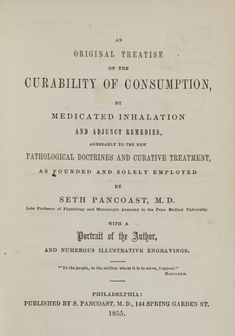 ORIGINAL TREATISE ON THE CURABILITY OF CONSUMPTION, BY MEDICATED INHALATION AND ADJUNCT REMEDIES, -AGREEABLY TO THE NEW PATHOLOGICAL DOCTRINES AND CURATIVE TREATMENT, AS FOUNDED AND SOLELY EMPLOYED SETH PANCOAST, M. D. Late Professor of Physiology and Microscopic Anatomy in the Penn Medical University. f admit at % Jurtftflr, AND NUMEROUS ILLUSTRATIVE ENGRAVINGS.  To the people, to the million whom it Is to serve, I appeal. Napoleon. PHILADELPHIA! PUBLISHED BY S. PANCOAST, M. D., 144 SPRINO GARDEN ST. 1855.