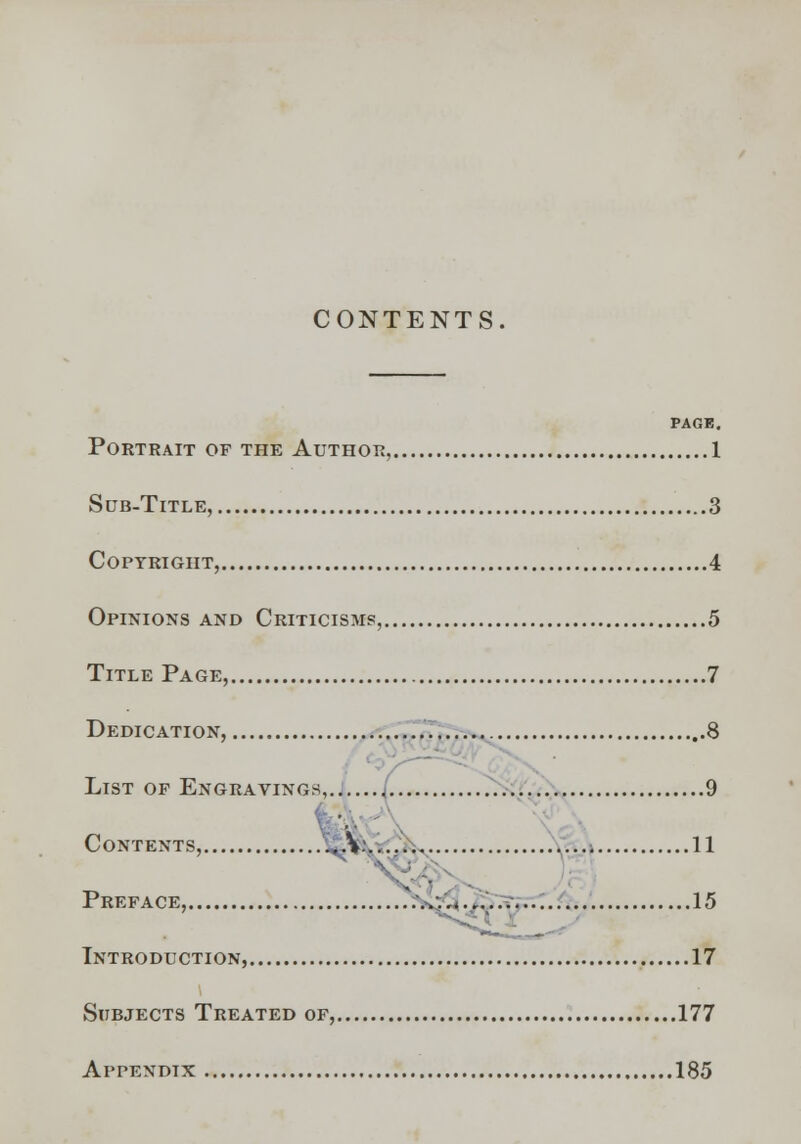 CONTENTS. PAGE. Portrait of the Author, 1 Sub-Title, 3 Copyright, 4 Opinions and Criticisms, 5 Title Page, 7 Dedication, ' List op Engravings, J 9 v Contents, v.... 11 15 Introduction, 17 Subjects Treated of, 177 Appendix 185