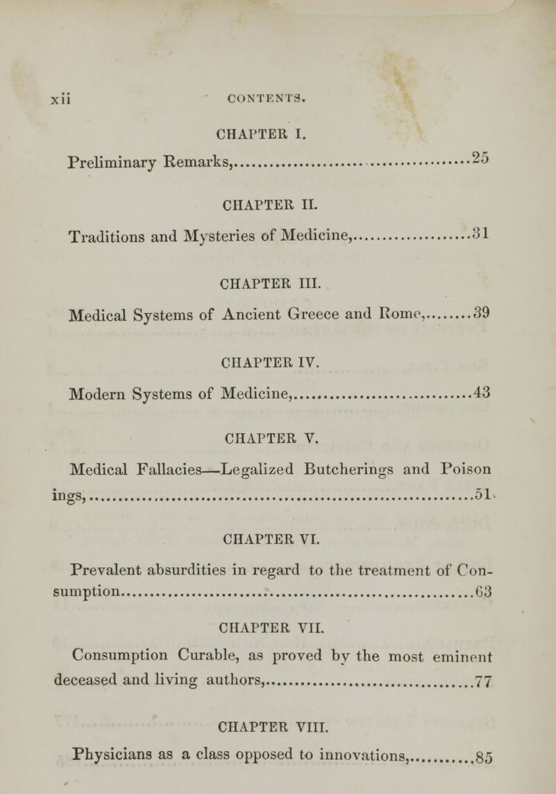 CHAPTER I. Preliminary Remarks, 25 CHAPTER II. Traditions and Mysteries of Medicine, 31 CHAPTER III. Medical Systems of Ancient Greece and Rome, 39 CHAPTER IV. Modern Systems of Medicine, 43 CHAPTER V. Medical Fallacies—Legalized Butcherings and Poison ings, 51 CHAPTER VI. Prevalent absurdities in regard to the treatment of Con- sumption G3 CHAPTER VII. Consumption Curable, as proved by the most eminent deceased and living authors, 77 CHAPTER VIII. Physicians as a class opposed to innovations, 85