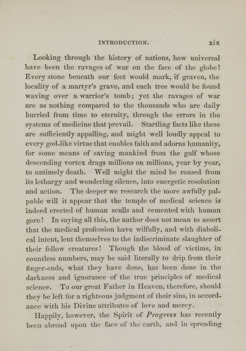 Looking through the history of nations, how universal have been the ravages of war on the face of the globe! Every stone beneath our feet would mark, if graven, the locality of a martyr's grave, and each tree would be found waving over a warrior's tomb; yet the ravages of war are as nothing compared to the thousands who are daily hurried from time to eternity, through the errors in the systems of medicine that prevail. Startling facts like these are sufficiently appalling, and might well loudly appeal to every god-like virtue that enobles faith and adorns humanity, for some means of saving mankind from the gulf whose descending vortex drags millions on millions, year by year, to untimely death. Well might the mind be roused from its lethargy and wondering silence, into energetic resolution and action. The deeper we research the more awfully pal- pable will it appear that the temple of medical science is indeed erected of human sculls and cemented with human gore! In saying all this, the author does not mean to assert that the medical profession have wilfully, and with diaboli- cal intent, lent themselves to the indiscriminate slaughter of their fellow creatures! Though the blood of victims, in countless numbers, may be said literally to drip from their finger-ends, what they have done, has been done in the darkness and ignorance of the true principles of medical science. To our great Father in Heaven, therefore, should they be left for a righteous judgment of their sins, in accord- ance with his Divine attributes of love and mercy. Happily, however, the Spirit of Progress has recently been abroad upon the face of the earth, and in spreading