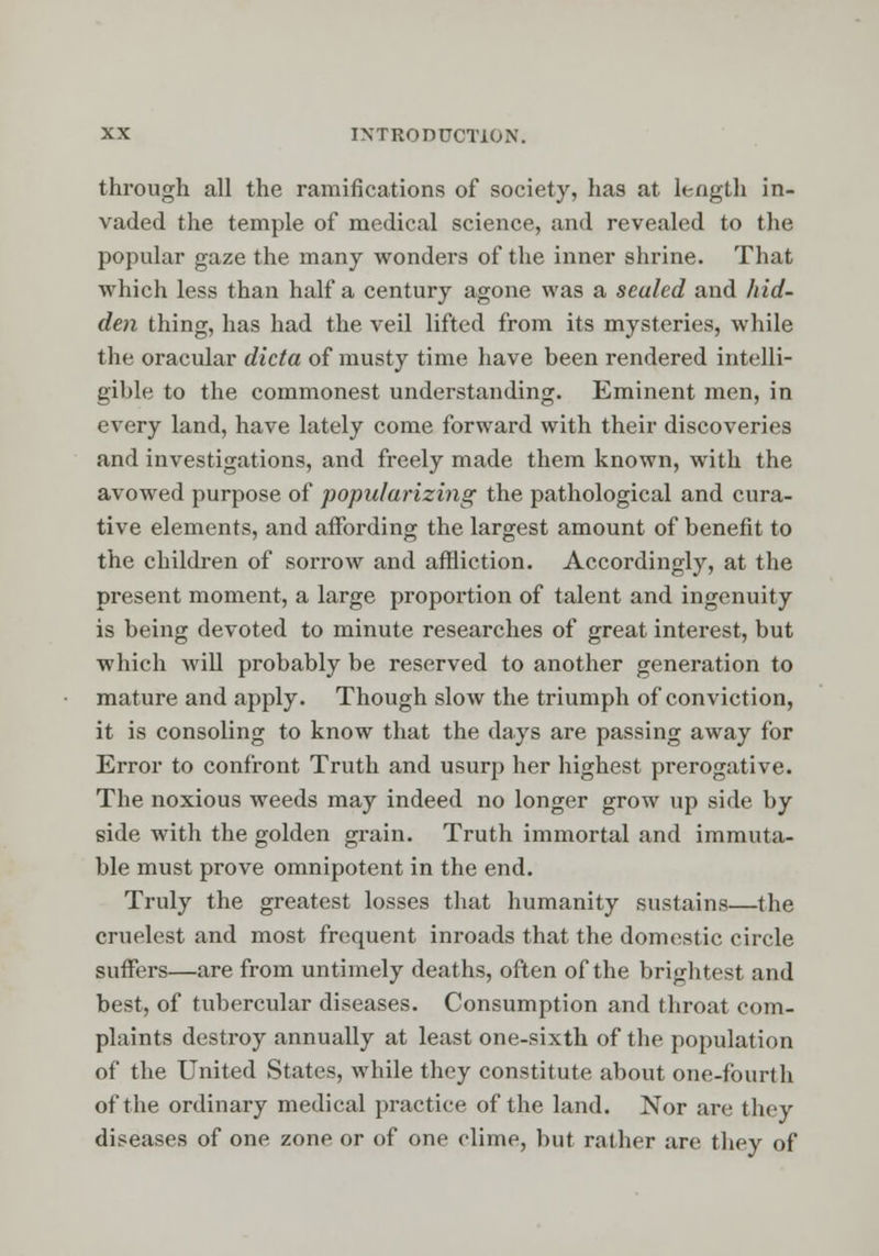 through all the ramifications of society, has at length in- vaded the temple of medical science, and revealed to the popular gaze the many wonders of the inner shrine. That which less than half a century agone was a sealed and hid- den thing, has had the veil lifted from its mysteries, while the oracular dicta of musty time have been rendered intelli- gible to the commonest understanding. Eminent men, in every land, have lately come forward with their discoveries and investigations, and freely made them known, with the avowed purpose of popularizing the pathological and cura- tive elements, and affording the largest amount of benefit to the children of sorrow and affliction. Accordingly, at the present moment, a large proportion of talent and ingenuity is being devoted to minute researches of great interest, but which will probably be reserved to another generation to mature and apply. Though slow the triumph of conviction, it is consoling to know that the days are passing away for Error to confront Truth and usurp her highest prerogative. The noxious weeds may indeed no longer grow up side by side with the golden grain. Truth immortal and immuta- ble must prove omnipotent in the end. Truly the greatest losses that humanity sustains—the crudest and most frequent inroads that the domestic circle suffers—are from untimely deaths, often of the brightest and best, of tubercular diseases. Consumption and throat com- plaints destroy annually at least one-sixth of the population of the United States, while they constitute about one-fourth of the ordinary medical practice of the land. Nor are they diseases of one zone or of one clime, but rather are they of