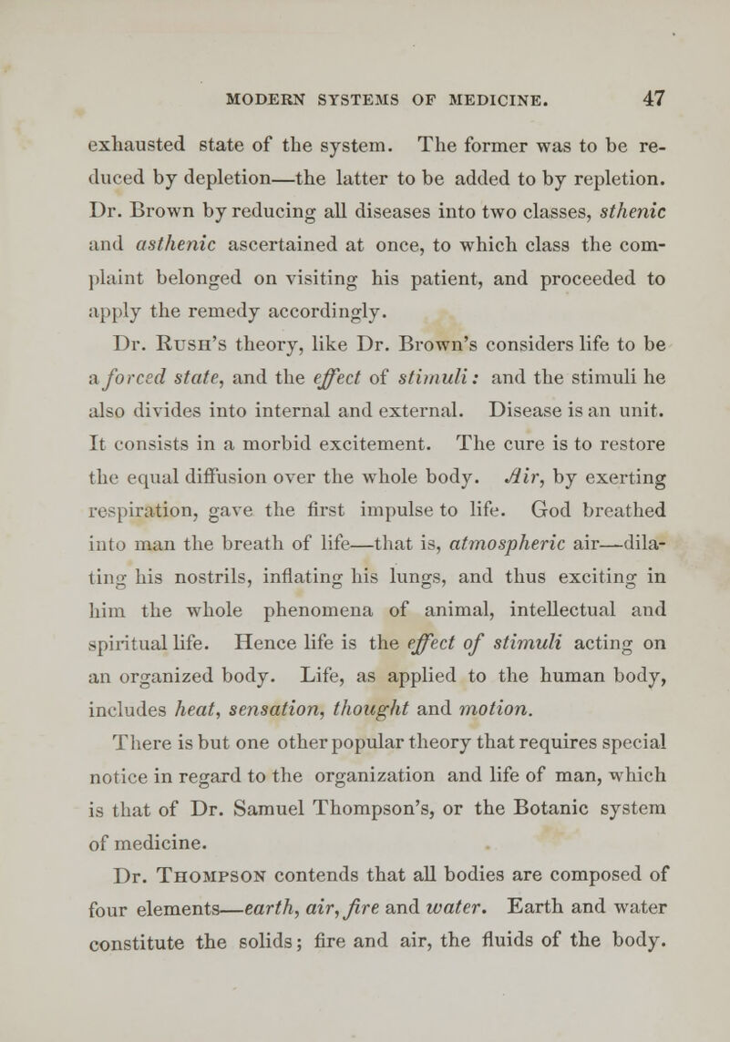 exhausted state of the system. The former was to be re- duced by depletion—the latter to be added to by repletion. Dr. Brown by reducing all diseases into two classes, sthenic and asthenic ascertained at once, to which class the com- plaint belonged on visiting his patient, and proceeded to apply the remedy accordingly. Dr. Rush's theory, like Dr. Brown's considers life to be a forced state, and the effect of stimuli: and the stimuli he also divides into internal and external. Disease is an unit. It consists in a morbid excitement. The cure is to restore the equal diffusion over the whole body. Air, by exerting respiration, gave the first impulse to life. God breathed into man the breath of life—that is, atmospheric air—dila- ting his nostrils, inflating his lungs, and thus exciting in him the whole phenomena of animal, intellectual and spiritual life. Hence life is the effect of stimuli acting on an organized body. Life, as applied to the human body, includes heat, sensation, thought and motion. There is but one other popular theory that requires special notice in regard to the organization and life of man, which is that of Dr. Samuel Thompson's, or the Botanic system of medicine. Dr. Thompson contends that all bodies are composed of four elements—earth, air, fire and water. Earth and water constitute the solids; fire and air, the fluids of the body.