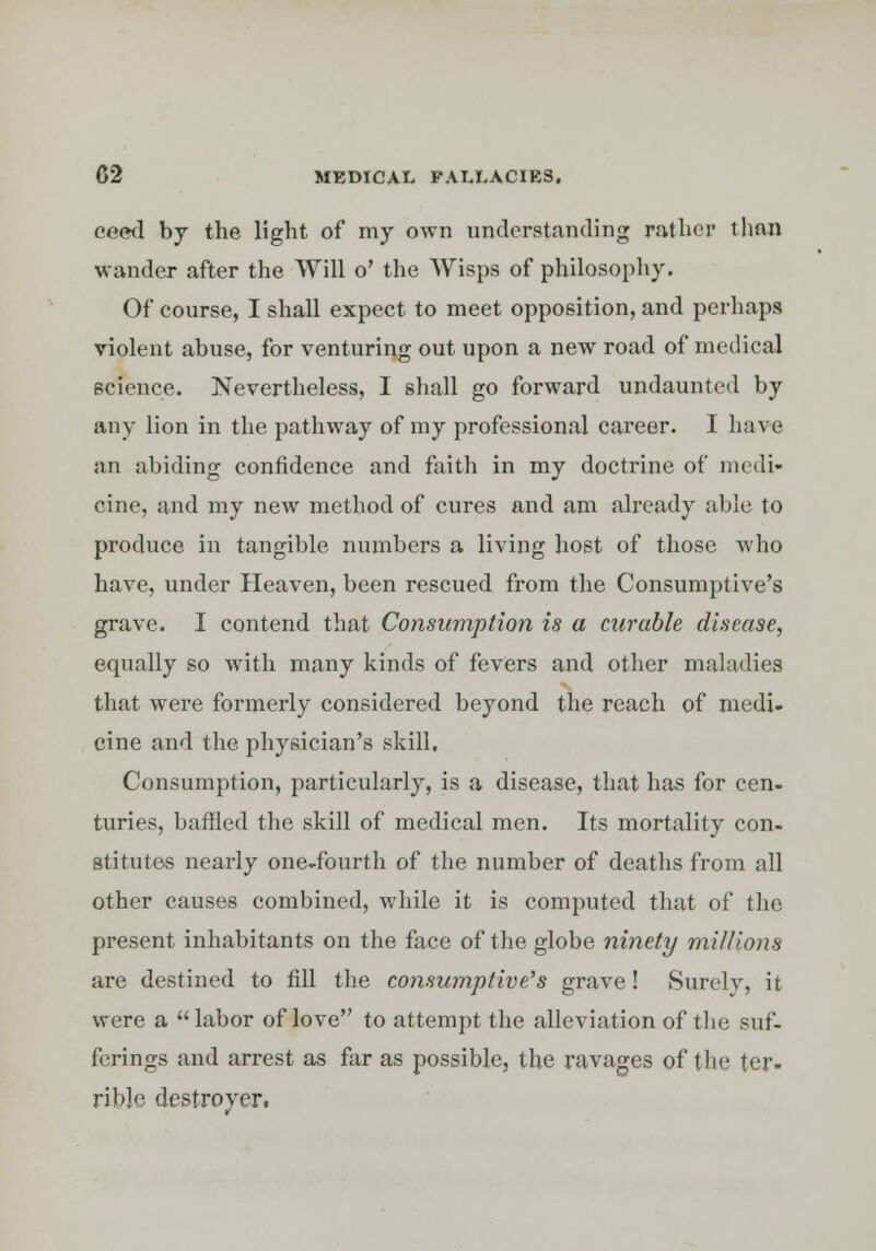 eeed by the light of my own understanding rather than wander after the Will o' the Wisps of philosophy. Of course, I shall expect to meet opposition, and perhaps violent abuse, for venturing out upon a new road of medical science. Nevertheless, I shall go forward undaunted by any lion in the pathway of my professional career. I have an abiding confidence and faith in my doctrine of medi- cine, and my new method of cures and am already able to produce in tangible numbers a living host of those who have, under Heaven, been rescued from the Consumptive's grave. I contend that Consumption is a curable disease, equally so with many kinds of fevers and other maladies that were formerly considered beyond the reach of medi- cine and the physician's skill. Consumption, particularly, is a disease, that has for cen- turies, baffled the skill of medical men. Its mortality con- stitutes nearly one-fourth of the number of deaths from all other causes combined, while it is computed that of the present inhabitants on the face of the globe ninety mi/lions are destined to fill the consumptive's grave! Surely, it were a labor of love to attempt the alleviation of the suf- ferings and arrest as far as possible, the ravages of the ter- rible destroyer.
