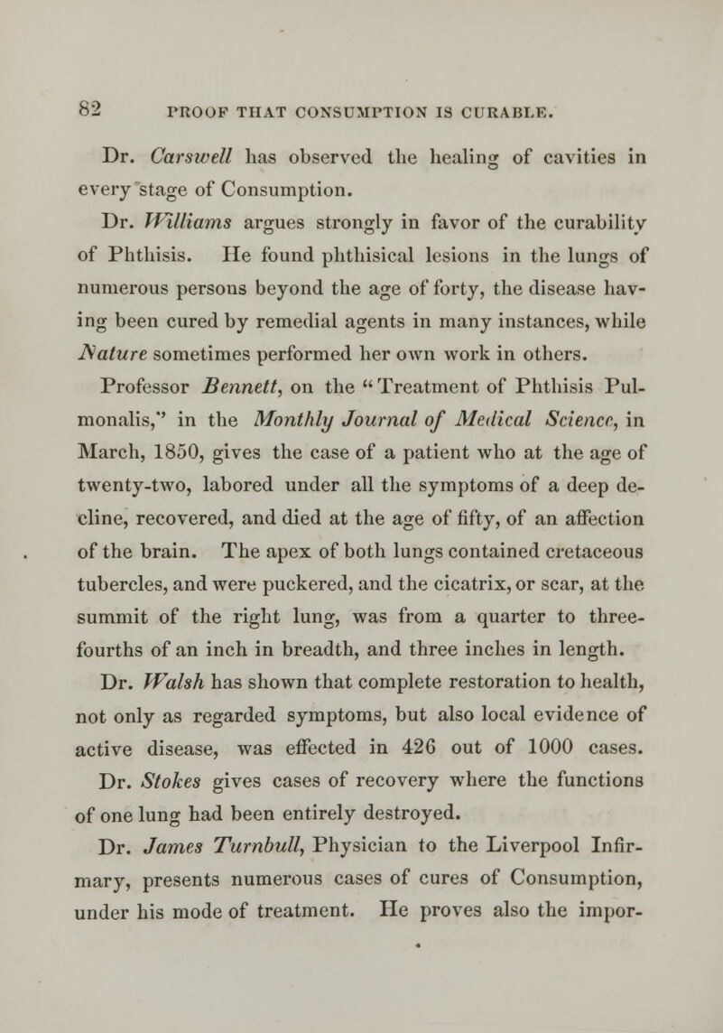 Dr. Carswell has observed the healing of cavities in every stage of Consumption. Dr. Williams argues strongly in favor of the curability of Phthisis. He found phthisical lesions in the lungs of numerous persous beyond the age of forty, the disease hav- ing been cured by remedial agents in many instances, while JSature sometimes performed her own work in others. Professor Bennett, on the  Treatment of Phthisis Pul- monalis,' in the Monthly Journal of Medical Science, in March, 1850, gives the case of a patient who at the age of twenty-two, labored under all the symptoms of a deep de- cline, recovered, and died at the age of fifty, of an affection of the brain. The apex of both lungs contained cretaceous tubercles, and were puckered, and the cicatrix, or scar, at the summit of the right lung, was from a quarter to three- fourths of an inch in breadth, and three inches in length. Dr. Walsh has shown that complete restoration to health, not only as regarded symptoms, but also local evidence of active disease, was effected in 426 out of 1000 cases. Dr. Stokes gives cases of recovery where the functions of one lung had been entirely destroyed. Dr. James Turnbull, Physician to the Liverpool Infir- mary, presents numerous cases of cures of Consumption, under his mode of treatment. He proves also the impor-