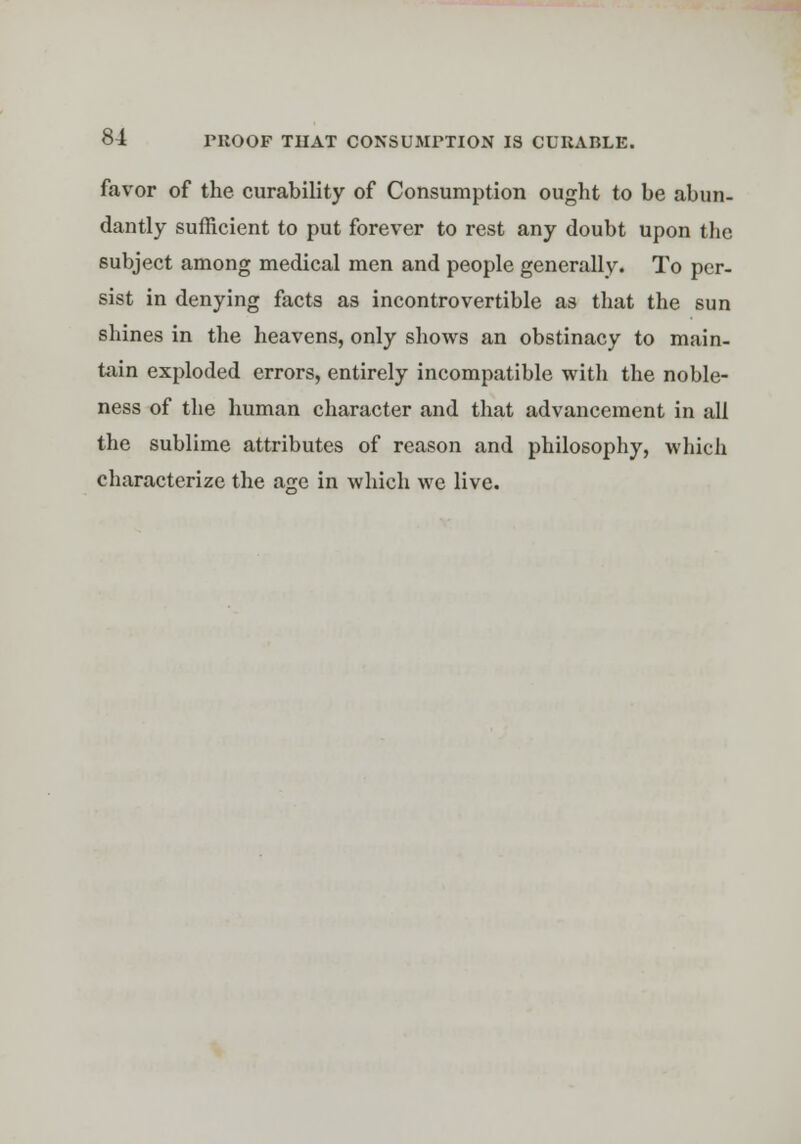 favor of the curability of Consumption ought to be abun- dantly sufficient to put forever to rest any doubt upon the subject among medical men and people generally. To per- sist in denying facts as incontrovertible as that the sun shines in the heavens, only shows an obstinacy to main- tain exploded errors, entirely incompatible with the noble- ness of the human character and that advancement in all the sublime attributes of reason and philosophy, which characterize the a^e in which we live.