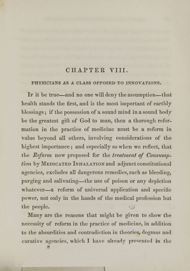 CHAPTER VIII. PHYSICIANS AS A CLASS OPPOSED TO INNOVATIONS. If it be true—and no one will deny the assumption—that health stands the first, and is the most important of* earthly- blessings ; if the possession of a sound mind in a sound body be the greatest gift of God to man, then a thorough refor- mation in the practice of medicine must be a reform in value beyond all others, involving considerations of the highest importance ; and especially so when we reflect, that the Reform now proposed for the treatment of Consump- tion by Medicated Inhalation and adjunct constitutional agencies, excludes all dangerous remedies, such as bleeding, purging and salivating—the use of poison or any depletion whatever—a reform of universal application and specific power, not only in the hands of the medical profession but the people. Many are the reasons that might be given to show the necessity of reform in the practice of medicine, in addition to the absurdities and contradiction in theories, dogmas and curative agencies, which I have alreadv presented in the 8