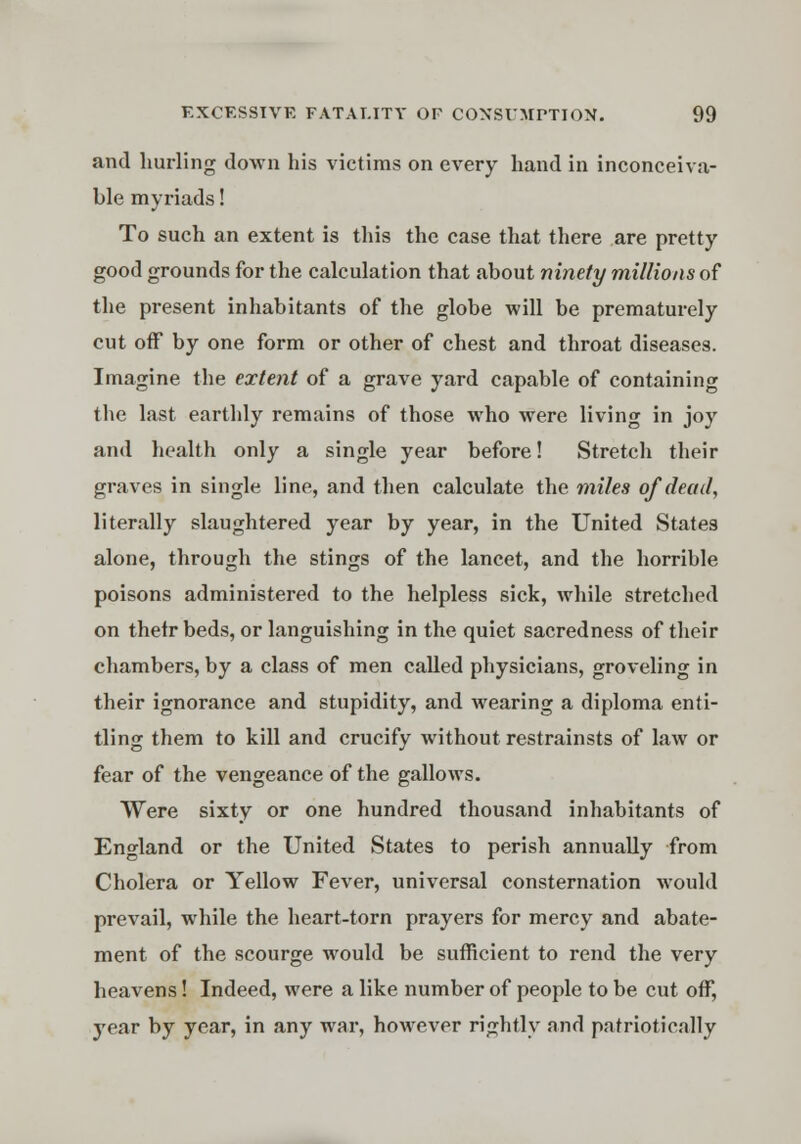 and hurling down his victims on every hand in inconceiva- ble myriads! To such an extent is this the case that there are pretty good grounds for the calculation that about ninety millions of the present inhabitants of the globe will be prematurely cut off by one form or other of chest and throat diseases. Imagine the extent of a grave yard capable of containing the last earthly remains of those who were living in joy and health only a single year before! Stretch their graves in single line, and then calculate the miles of dead, literally slaughtered year by year, in the United States alone, through the stings of the lancet, and the horrible poisons administered to the helpless sick, while stretched on thetr beds, or languishing in the quiet sacredness of their chambers, by a class of men called physicians, groveling in their ignorance and stupidity, and wearing a diploma enti- tling them to kill and crucify without restrainsts of law or fear of the vengeance of the gallows. Were sixty or one hundred thousand inhabitants of England or the United States to perish annually from Cholera or Yellow Fever, universal consternation would prevail, while the heart-torn prayers for mercy and abate- ment of the scourge would be sufficient to rend the very heavens! Indeed, were a like number of people to be cut off, year by year, in any war, however rightly and patriotically