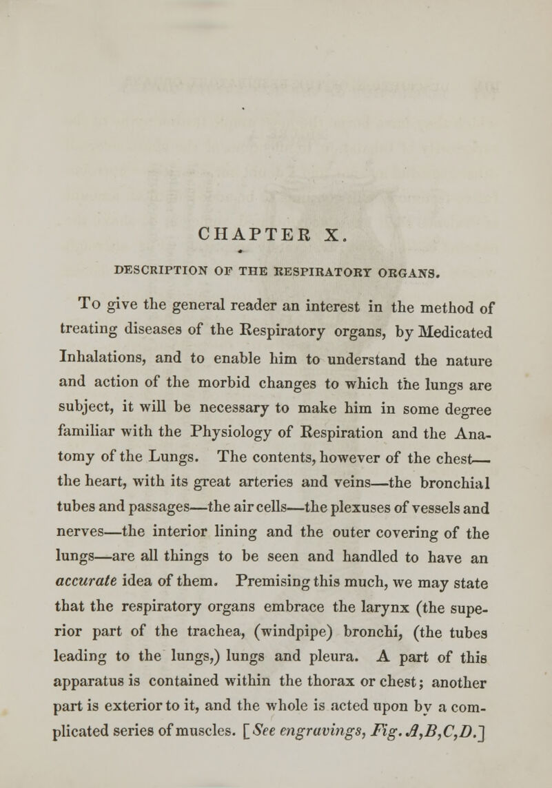 DESCRIPTION OF THE RESPIRATORY ORGANS. To give the general reader an interest in the method of treating diseases of the Respiratory organs, by Medicated Inhalations, and to enable him to understand the nature and action of the morbid changes to which the lungs are subject, it will be necessary to make him in some degree familiar with the Physiology of Respiration and the Ana- tomy of the Lungs. The contents, however of the chest the heart, with its great arteries and veins—the bronchial tubes and passages—the air cells—the plexuses of vessels and nerves—the interior lining and the outer covering of the lungs—are all things to be seen and handled to have an accurate idea of them. Premising this much, we may state that the respiratory organs embrace the larynx (the supe- rior part of the trachea, (windpipe) bronchi, (the tubes leading to the lungs,) lungs and pleura. A part of this apparatus is contained within the thorax or chest; another part is exterior to it, and the whole is acted upon bv a com- plicated series of muscles. [See engravings, Fig. J1,B,C,D.~\