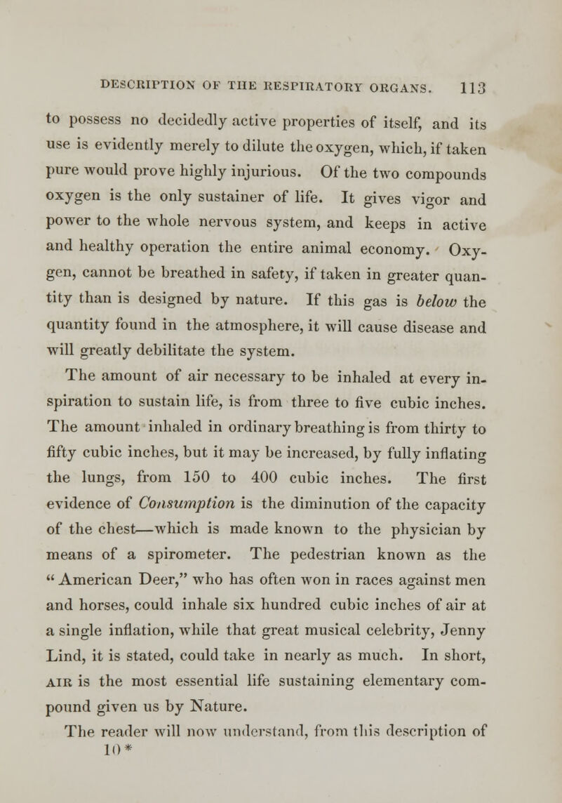 to possess no decidedly active properties of itself, and its use is evidently merely to dilute the oxygen, which, if taken pure would prove highly injurious. Of the two compounds oxygen is the only sustainer of life. It gives vigor and power to the whole nervous system, and keeps in active and healthy operation the entire animal economy. Oxy- gen, cannot be breathed in safety, if taken in greater quan- tity than is designed by nature. If this gas is below the quantity found in the atmosphere, it will cause disease and will greatly debilitate the system. The amount of air necessary to be inhaled at every in- spiration to sustain life, is from three to five cubic inches. The amount inhaled in ordinary breathing is from thirty to fifty cubic inches, but it may be increased, by fully inflating the lungs, from 150 to 400 cubic inches. The first evidence of Consumption is the diminution of the capacity of the chest—which is made known to the physician by means of a spirometer. The pedestrian known as the  American Deer, who has often won in races against men and horses, could inhale six hundred cubic inches of air at a single inflation, while that great musical celebrity, Jenny Lind, it is stated, could take in nearly as much. In short, air is the most essential life sustaining elementary com- pound given us by Nature. The reader will now understand, from this description of 10*