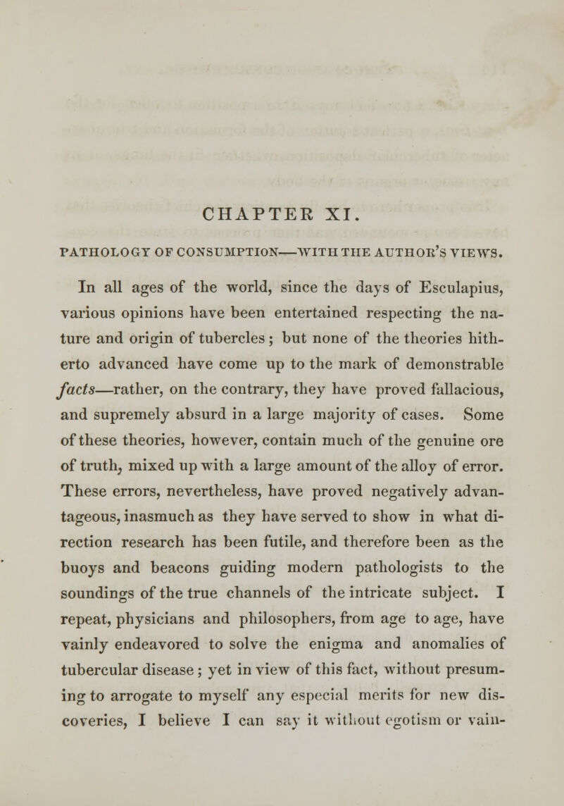 CHAPTER XI. PATHOLOGY OF CONSUMPTION AVITHTIIE AUTHOH'S VIEWS. In all ages of the world, since the days of Esculapius, various opinions have been entertained respecting the na- ture and origin of tubercles; but none of the theories hith- erto advanced have come up to the mark of demonstrable facts—rather, on the contrary, they have proved fallacious, and supremely absurd in a large majority of cases. Some of these theories, however, contain much of the genuine ore of truth, mixed up with a large amount of the alloy of error. These errors, nevertheless, have proved negatively advan- tageous, inasmuch as they have served to show in what di- rection research has been futile, and therefore been as the buoys and beacons guiding modern pathologists to the soundings of the true channels of the intricate subject. I repeat, physicians and philosophers, from age to age, have vainly endeavored to solve the enigma and anomalies of tubercular disease ; yet in view of this fact, without presum- ing to arrogate to myself any especial merits for new dis- coveries, I believe I can say it without egotism or vain-