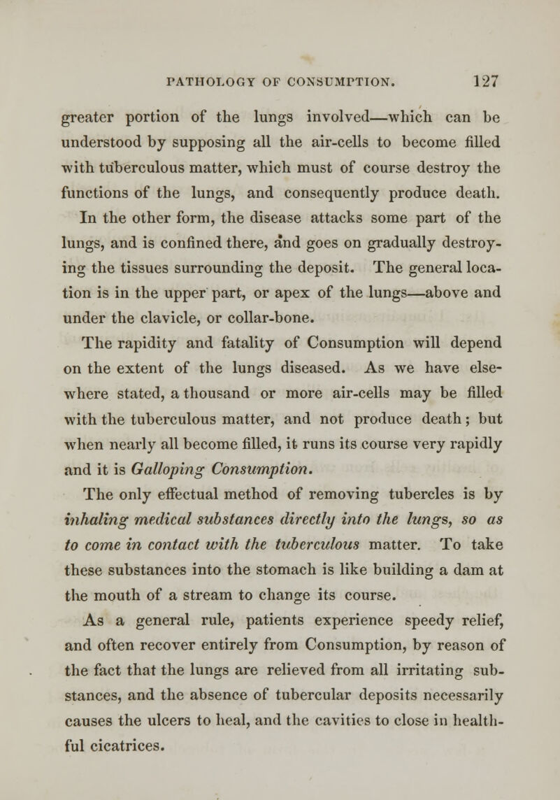 greater portion of the lungs involved—which can be understood by supposing all the air-cells to become filled with tuberculous matter, which must of course destroy the functions of the lungs, and consequently produce death. In the other form, the disease attacks some part of the lungs, and is confined there, and goes on gradually destroy- ing the tissues surrounding the deposit. The general loca- tion is in the upper part, or apex of the lungs—above and under the clavicle, or collar-bone. The rapidity and fatality of Consumption will depend on the extent of the lungs diseased. As we have else- where stated, a thousand or more air-cells may be filled with the tuberculous matter, and not produce death; but when nearly all become filled, it runs its course very rapidly and it is Galloping Consumption. The only effectual method of removing tubercles is by inhaling medical substances directly into the lungs, so as to come in contact with the tuberculous matter. To take these substances into the stomach is like building a dam at the mouth of a stream to change its course. As a general rule, patients experience speedy relief, and often recover entirely from Consumption, by reason of the fact that the lungs are relieved from all irritating sub- stances, and the absence of tubercular deposits necessarily causes the ulcers to heal, and the cavities to close in health- ful cicatrices.