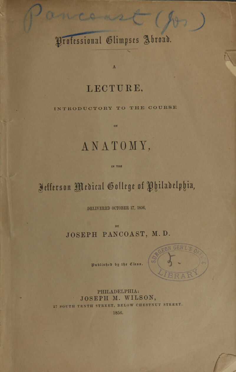 IroTtssioital ©limits %hxn)>. LECTURE, INTRODUCTORY TO THE COUESE ANATOMY. Jefferson Pjbital §nlltp of $|ilabdp|h, DELIVERED OCTOBER 17, 1856, JOSEPH PANCOAST, M. D lul>Usf)(5 fcfi tfje Class. r PHILADELPHIA: JOSEPH M. WILSON, 37 SOUTH TENTH STREET, BELOW CHESTNUT STREET. 185G.
