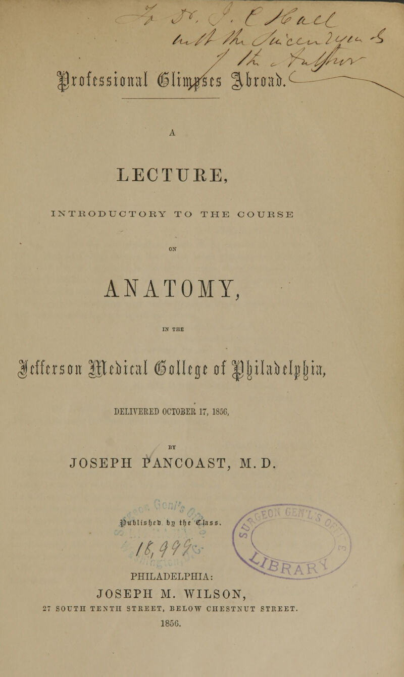 professional (Slinurscs Jpmb. ^i/\■ LECTURE, INTRODUCTORY TO THE COURSE ANATOMY, fcfftrsait lllcbicnl ©olUge of IJJnhklpjmt, DELIVERED OCTOBER 17, 185G, JOSEPH PANCOAST, M. D. PtxilisfjclJ bji tf)e Class. PHILADELPHIA: JOSEPH M. WILSON, 27 SOUTn TENTn STREET, BELOW CHESTNUT STREET. 1856.