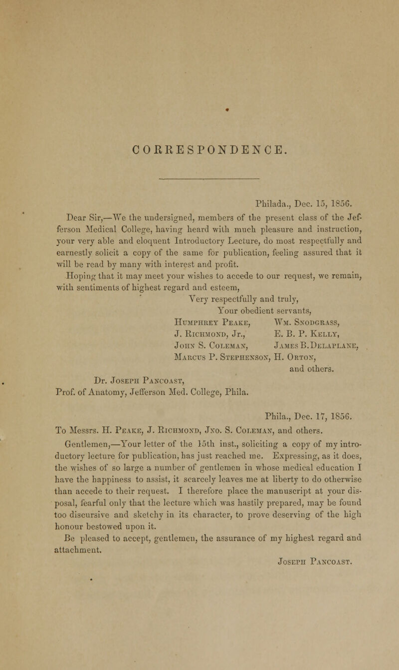 CORRESPONDENCE, Philada., Dec. 15, 185G. Dear Sir,—We the undersigned, members of the present class of the Jef- ferson Medical College, having heard with much pleasure and instruction, your very able and eloquent Introductory Lecture, do most respectfully and earnestly solicit a copy of the same for publication, feeling assured that it will be read by many with interest and profit. Hoping that it may meet your wishes to accede to our request, we remain, with sentiments of highest regard and esteem, Very respectfully and truly, Your obedient servants, Humphrey Peake, Wm. Sxodgrass, J. Richmond, Jr., E. B. P. Kelly, John S. Coleman, James B.Delaplane, Marcus P. Stephenson, H. Ortox, and others. Dr. Joseph Pancoast, Prof, of Anatomy, Jefferson Med. College, Phila. Phila., Dec. 17, 185G. To Messrs. H. Peake, J. Richmond, Jxo. S. Coleman, and others. Gentlemen,—Your letter of the 15th inst., soliciting a copy of my intro- ductory lecture for publication, has just reached me. Expressing, as it does, the wishes of so large a number of gentlemen in whose medical education I have the happiness to assist, it scarcely leaves me at liberty to do otherwise than accede to their request. I therefore place the manuscript at your dis- posal, fearful only that the lecture which was hastily prepared, may be found too discursive and sketchy in its character, to prove deserving of the high honour bestowed upon it. Be pleased to accept, gentlemen, the assurance of my highest regard and attachment. Joseph Pancoast.