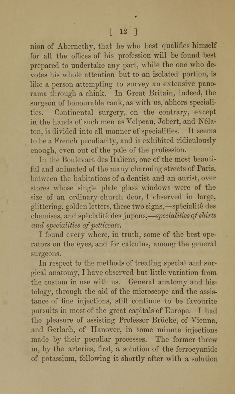 nion of Abernethy, that he who best qualifies himself for all the offices of his profession will be found best prepared to undertake any part, while the one who de- votes his whole attention but to an isolated portion, is like a person attempting to survey an extensive pano- rama through a chink. In Great Britain, indeed, the surgeon of honourable rank, as with us, abhors speciali- ties. Continental surgery,, on the contrary, except in the hands of such men as Velpeau, Jobert, and Nela- ton, is divided into all manner of specialities. It seems to be a French peculiarity, and is exhibited ridiculously enough, even out of the pale of the profession. In the Boulevart des Italiens, one of the most beauti- ful and animated of the many charming streets of Paris, between the habitations of a dentist and an aurist, over stores whose single plate glass windows were of the size of an ordinary church door, I observed in large, glittering, golden letters, these two signs,—speciality des chemises, and specialite des jupons,—specialities of shirts and specialities of petticoats. I found every where, in truth, some of the best ope- rators on the eyes, and for calculus, among the general surgeons. In respect to the methods of treating special and sur- gical anatomy, I have observed but little variation from the custom in use with us. General anatomy and his- tology, through the aid of the microscope and the assis- tance of fine injections, still continue to be favourite pursuits in most of the great capitals of Europe. I had the pleasure of assisting Professor Briicke, of Vienna, and Gerlach, of Hanover, in some minute injections made by their peculiar processes. The former threw in, by the arteries, first, a solution of the ferrocyanide of potassium, following it shortly after with a solution