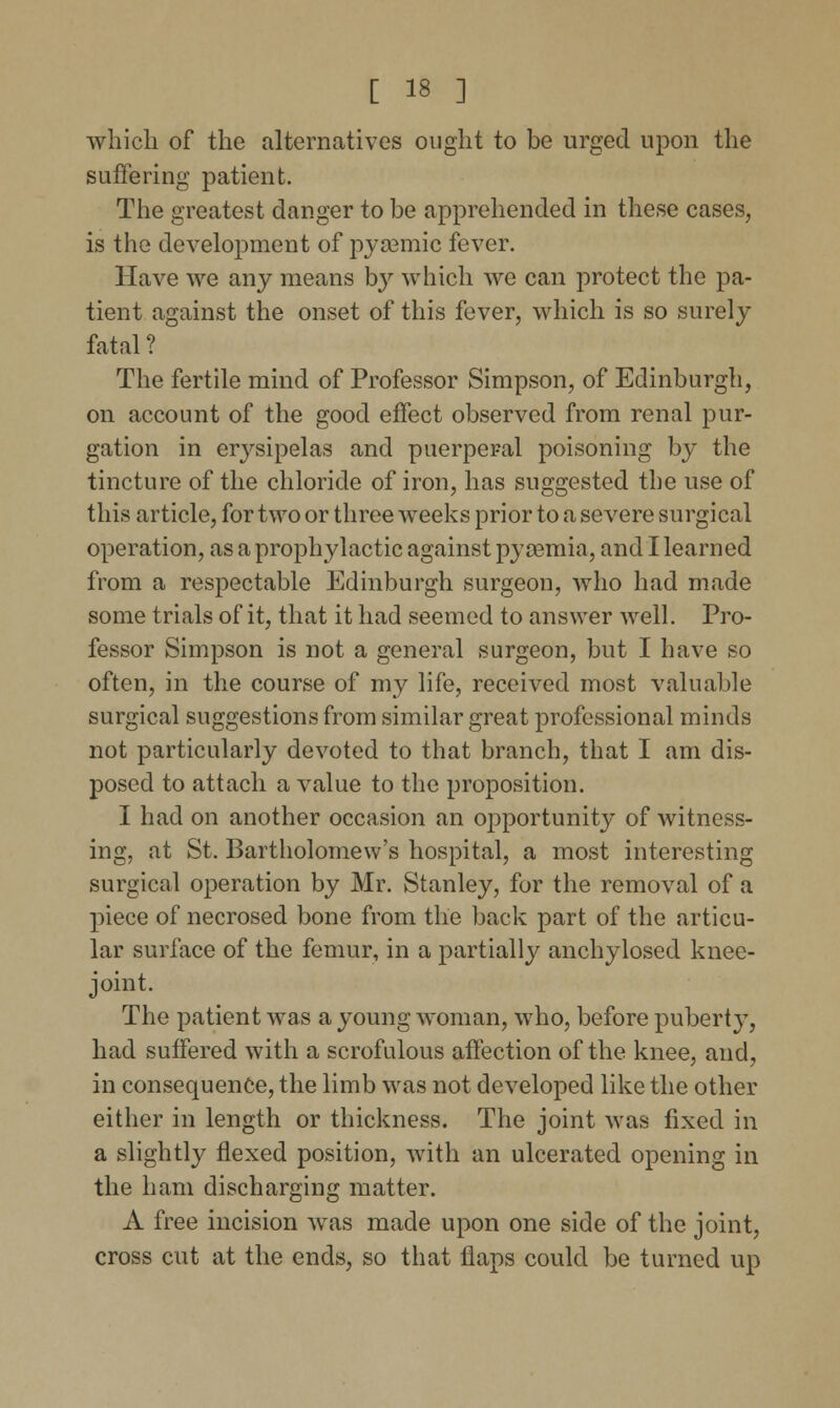 which of the alternatives ought to be urged upon the suffering patient. The greatest danger to be apprehended in these cases, is the development of pyaemic fever. Have we any means by which we can protect the pa- tient against the onset of this fever, which is so surely fatal? The fertile mind of Professor Simpson, of Edinburgh, on account of the good effect observed from renal pur- gation in erysipelas and puerperal poisoning by the tincture of the chloride of iron, has suggested the use of this article, for two or three weeks prior to a severe surgical operation, as a prophylactic against pyaemia, and I learned from a respectable Edinburgh surgeon, who had made some trials of it, that it had seemed to answer well. Pro- fessor Simpson is not a general surgeon, but I have so often, in the course of my life, received most valuable surgical suggestions from similar great professional minds not particularly devoted to that branch, that I am dis- posed to attach a value to the proposition. I had on another occasion an opportunity of witness- ing, at St. Bartholomew's hospital, a most interesting surgical operation by Mr. Stanley, for the removal of a piece of necrosed bone from the back part of the articu- lar surface of the femur, in a partialty anchylosed knee- joint. The patient was a young woman, who, before puberty, had suffered with a scrofulous affection of the knee, and, in consequence, the limb was not developed like the other either in length or thickness. The joint was fixed in a slightly flexed position, with an ulcerated opening in the ham discharging matter. A free incision was made upon one side of the joint, cross cut at the ends, so that flaps could be turned up