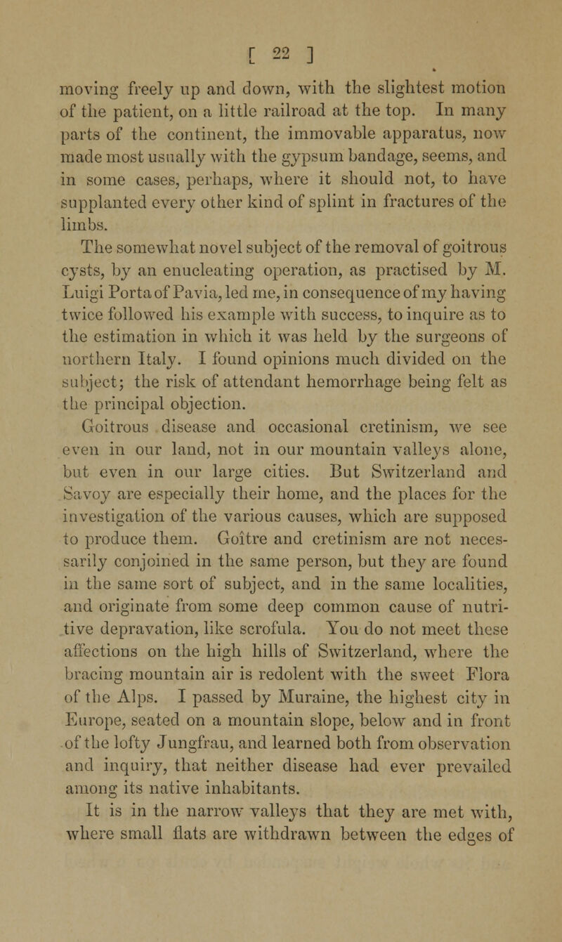 moving freely up and clown, with the slightest motion of the patient, on a little railroad at the top. In many parts of the continent, the immovable apparatus, now made most usually with the gypsum bandage, seems, and in some cases, perhaps, where it should not, to have supplanted every other kind of splint in fractures of the limbs. The somewhat novel subject of the removal of goitrous cysts, by an enucleating operation, as practised by M. Luigi Porta of Pavia, led me, in consequence of my having twice followed his example with success, to inquire as to the estimation in which it was held by the surgeons of northern Italy. I found opinions much divided on the subject; the risk of attendant hemorrhage being felt as the principal objection. Goitrous disease and occasional cretinism, we see even in our land, not in our mountain valleys alone, but even in our large cities. But Switzerland and Savoy are especially their home, and the places for the investigation of the various causes, which are supposed to produce them. Goitre and cretinism are not neces- sarily conjoined in the same person, but they are found in the same sort of subject, and in the same localities, and originate from some deep common cause of nutri- tive depravation, like scrofula. You do not meet these affections on the high hills of Switzerland, where the bracing mountain air is redolent with the sweet Flora of the Alps. I passed by Muraine, the highest city in Europe, seated on a mountain slope, below and in front of the lofty Jungfrau, and learned both from observation and inquiry, that neither disease had ever prevailed among its native inhabitants. It is in the narrow valleys that they are met with, where small flats are withdrawn between the edges of