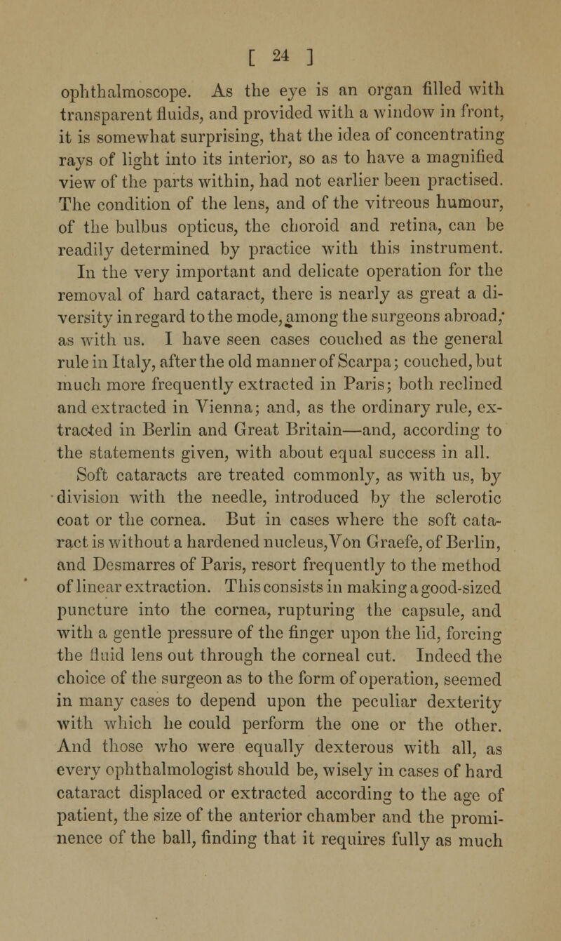 ophthalmoscope. As the eye is an organ filled with transparent fluids, and provided with a window in front, it is somewhat surprising, that the idea of concentrating rays of light into its interior, so as to have a magnified view of the parts within, had not earlier been practised. The condition of the lens, and of the vitreous humour, of the bulbus opticus, the choroid and retina, can be readily determined by practice with this instrument. In the very important and delicate operation for the removal of hard cataract, there is nearly as great a di- versity in regard to the mode, among the surgeons abroad,* as with us. I have seen cases couched as the general rule in Italy, after the old manner of Scarpa; couched, but much more frequently extracted in Paris; both reclined and extracted in Vienna; and, as the ordinary rule, ex- tracted in Berlin and Great Britain—and, according to the statements given, with about equal success in all. Soft cataracts are treated commonly, as with us, by division with the needle, introduced by the sclerotic coat or the cornea. But in cases where the soft cata- ract is without a hardened nucleus, Von Graefe, of Berlin, and Desmarres of Paris, resort frequently to the method of linear extraction. This consists in making a good-sized puncture into the cornea, rupturing the capsule, and with a gentle pressure of the finger upon the lid, forcing the fluid lens out through the corneal cut. Indeed the choice of the surgeon as to the form of operation, seemed in many cases to depend upon the peculiar dexterity with which he could perform the one or the other. And those who were equally dexterous with all, as every ophthalmologist should be, wisely in cases of hard cataract displaced or extracted according to the age of patient, the size of the anterior chamber and the promi- nence of the ball, finding that it requires fully as much