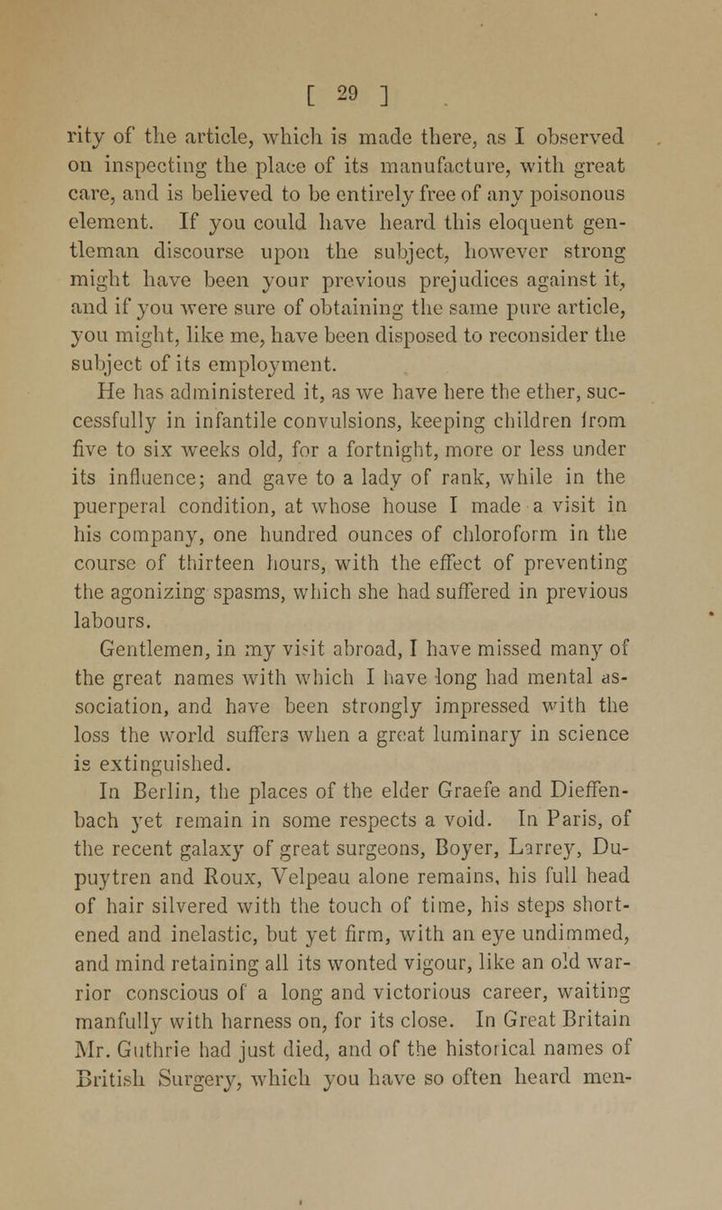 rity of the article, which is made there, as I observed on inspecting the place of its manufacture, with great care, and is believed to be entirely free of any poisonous element. If you could have heard this eloquent gen- tleman discourse upon the subject, however strong might have been your previous prejudices against it, and if you were sure of obtaining the same pure article, you might, like me, have been disposed to reconsider the subject of its employment. He has administered it, as we have here the ether, suc- cessfully in infantile convulsions, keeping children Jrom five to six weeks old, for a fortnight, more or less under its influence; and gave to a lady of rank, while in the puerperal condition, at whose house I made a visit in his company, one hundred ounces of chloroform in the course of thirteen hours, with the effect of preventing the agonizing spasms, which she had suffered in previous labours. Gentlemen, in my visit abroad, I have missed many of the great names with which I have long had mental as- sociation, and have been strongly impressed with the loss the world suffers when a great luminary in science is extinguished. In Berlin, the places of the elder Graefe and Dieffen- bach yet remain in some respects a void. In Paris, of the recent galaxy of great surgeons, Boyer, Larrey, Du- puytren and Roux, Velpeau alone remains, his full head of hair silvered with the touch of time, his steps short- ened and inelastic, but yet firm, writh an eye undimmed, and mind retaining all its wonted vigour, like an old war- rior conscious of a long and victorious career, waiting manfully with harness on, for its close. In Great Britain Mr. Guthrie had just died, and of the historical names of British Surgery, which you have so often heard men-