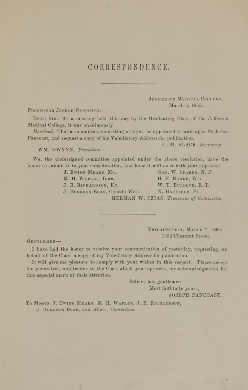 CORRESPONDENCE. Jefferson Medicai, College, March 6, 18fi5. Professor Joseph Pancoast. Dear Sir : At a meeting held this day by the Graduating Class of the Jefferson Medical College, it was unanimously Resolved, That a committee, consisting of eight, be appointed to wait upon Professor Pancoast, and request a copy of his Valedictory Address for publication. C. M. SLACK, Secretary. WM. GWYNN, President. We, the undersigned committee appointed under the above resolution, have the honor to submit it to your consideration, and hope it will meet with your approval. J. EwiNG Mears, Mo. Geo. W. Sparks, N. J. M. H. Waples, Iowa. H. H. Ruger, Wis. J. B. Richardson, Ky. W. T. Bullock, R. I. J. Burgess Book, Canada West. N. Hatfield, Pa. HERMAN W. OZIAS, Treasurer of Committee. Philadelphia, March 7, 1865. 1032 Chestnut Street. Gentlemen— I have had the honor to receive your communication of yesterdaj', requesting, on behalf of the Class, a copy of my Valedictory Address for publication. It will give me pleasure to comply with your wishes in this respect. Please accept for yourselves, and tender to the Class which you represent, my acknowledgments for this especial mark of their attention. Believe me, gentlemen, Most fivithfully yours, JOSEPH PANCOAST. To Messrs. J. Ewi.vg Mears, M. H. Waples, J. B. Richardson, J. BuuGESS Book, and others. Committee.