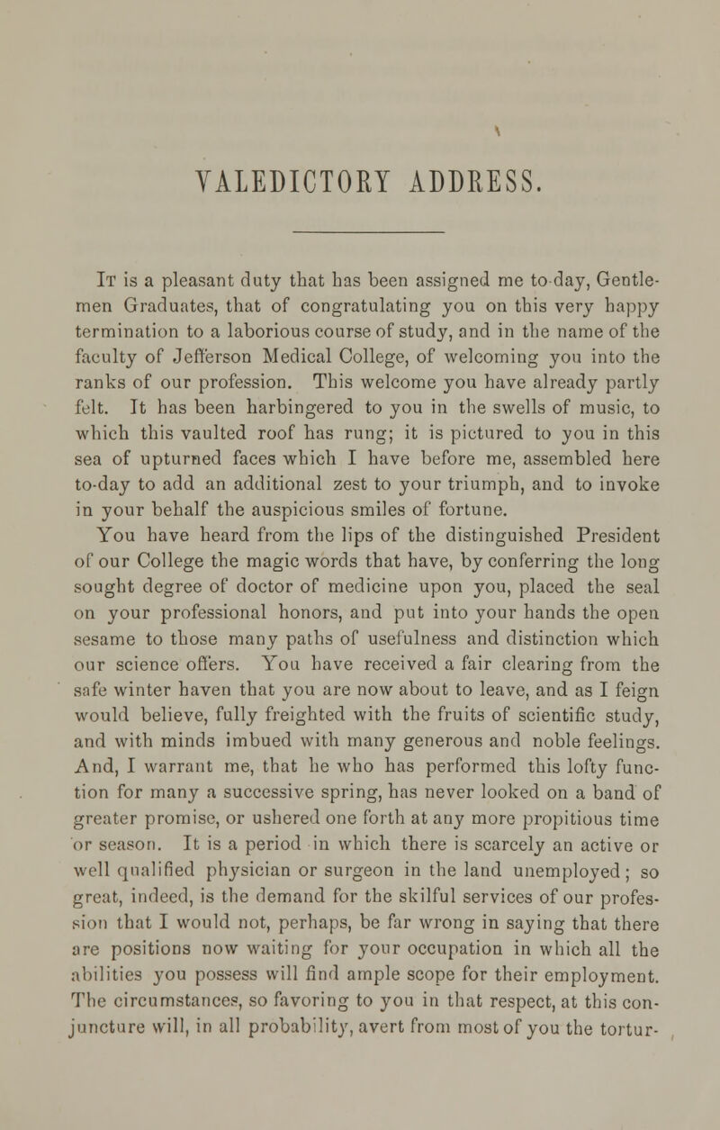 YALEDICTORY ADDEESS It is a pleasant duty that has been assigned me today, Gentle- men Graduates, that of congratulating you on this very happy termination to a laborious course of study, and in the name of the faculty of Jefferson Medical College, of welcoming you into the ranks of our profession. This welcome you have already partly felt. It has been harbingered to you in the swells of music, to which this vaulted roof has rung; it is pictured to you in this sea of upturned faces which I have before me, assembled here to-day to add an additional zest to your triumph, and to invoke in your behalf the auspicious smiles of fortune. You have heard from the lips of the distinguished President of our College the magic words that have, by conferring the long sought degree of doctor of medicine upon you, placed the seal on your professional honors, and put into your hands the open sesame to those many paths of usefulness and distinction which our science oQ'ers. You have received a fair clearing from the safe winter haven that you are now about to leave, and as I feign would believe, fully freighted with the fruits of scientific study, and with minds imbued with many generous and noble feelings. And, I warrant me, that he who has performed this lofty func- tion for many a successive spring, has never looked on a band of greater promise, or ushered one forth at any more propitious time or season. It is a period in which there is scarcely an active or well qualified physician or surgeon in the land unemployed; so great, indeed, is the demand for the skilful services of our profes- sion that I would not, perhaps, be far wrong in saying that there are positions now waiting for your occupation in which all the abilities you possess will find ample scope for their employment. The circumstances, so favoring to you in that respect, at this con- juncture will, in all probability, avert from most of you the tortur-