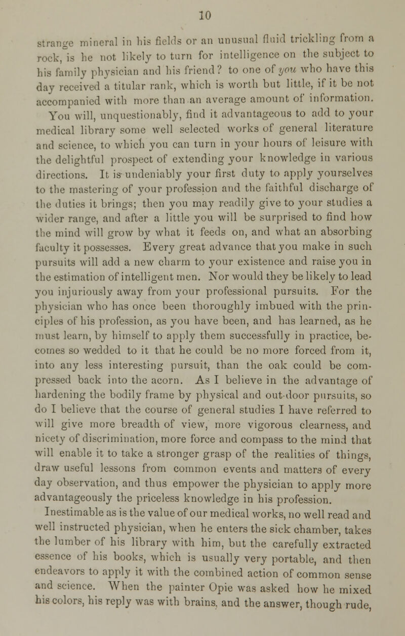 strange mineral in his fields or an unusual nnid trickling from a rock °is he not likely to turn for intelligence on the subject to his family physician and his friend? to one o^you who have this day received a titular rank, which is worth but little, if it be not accompanied with more than an average amount of information. You will, unquestionably, find it advantageous to add to your medical library some well selected works of general literature and science, to which you can turn in your hours of leisure with the delightful prospect of extending your knowledge in various directions. It is-undeniably your first duty to apply yourselves to the mastering of your profession and the faithful discharge of the duties it brings; then you may readily give to your studies a wider range, and after a little you will be surprised to find how the mind will grow by what it feeds on, and what an absorbing faculty it possesses. Every great advance that you make in such pursuits will add a new charm to your existence and raise you in the estimation of intelligent men. Nor would they be likely to lead you injuriously away from your professional pursuits. For the physician who has once been thoroughly imbued with the prin- ciples of his profession, as you have been, and has learned, as he must learn, by himself to apply them successfully in practice, be- comes so wedded to it that he could be no more forced from it, into any less interesting pursuit, than the oak could be com- pressed back into the acorn. As I believe in the advantage of hardening the bodily frame by physical and out-door pursuits, so do I believe that the course of general studies I have referred to will give more breadth of view, more vigorous clearness, and nicety of discrimination, more force and compass to the mind that will enable it to take a stronger grasp of the realities of things, draw useful lessons from common events and matters of every day observation, and thus empower the physician to apply more advantageously the priceless knowledge in his profession. Inestimable as is the value of our medical works, no well read and well instructed physician, when he enters the sick chamber, takes the lumber of his library with him, but the carefully extracted essence of his books, which is usually very portable, and then endeavors to apply it with the combined action of common sense and science. When the painter Opie was asked how he mixed his colors, his reply was with brains, and the answer, though rude,